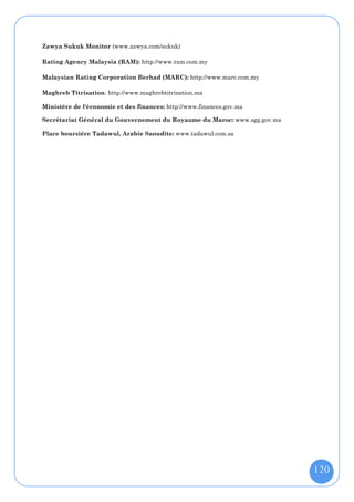 Zawya Sukuk Monitor (www.zawya.com/sukuk)

Rating Agency Malaysia (RAM): http://www.ram.com.my

Malaysian Rating Corporation Berhad (MARC): http://www.marc.com.my

Maghreb Titrisation: http://www.maghrebtitrisation.ma

Ministère de l'économie et des finances: http://www.finances.gov.ma

Secrétariat Général du Gouvernement du Royaume du Maroc: www.sgg.gov.ma

Place boursière Tadawul, Arabie Saoudite: www.tadawul.com.sa




                                                                          120
 