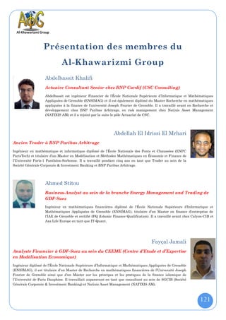 Présentation des membres du
                             Al-Khawarizmi Group
                   Abdelbassit Khalifi
                   Actuaire Consultant Senior chez BNP Cardif (CSC Consulting)
                   Abdelbassit est ingénieur Financier de l’École Nationale Supérieure d’Informatique et Mathématiques
                   Appliquées de Grenoble (ENSIMAG) et il est également diplômé du Master Recherche en mathématiques
                   appliquées à la finance de l’université Joseph Fourier de Grenoble. Il a travaillé avant en Recherche et
                   développement chez BNP Paribas Arbitrage, en risk management chez Natixis Asset Management
                   (NATIXIS AM) et il a rejoint par la suite le pôle Actuariat de CSC.




                                                              Abdellah El Idrissi El Mrhari
Ancien Trader à BNP Paribas Arbitrage
Ingénieur en mathématique et informatique diplômé de l’École Nationale des Ponts et Chaussées (ENPC
ParisTech) et titulaire d’un Master en Modélisation et Méthodes Mathématiques en Économie et Finance de
l’Université Paris-1 Panthéon-Sorbonne. Il a travaillé pendant cinq ans en tant que Trader au sein de la
Société Générale Corporate & Investment Banking et BNP Paribas Arbitrage.




                   Ahmed Stitou
                   Business-Analyst au sein de la branche Energy Management and Trading de
                   GDF-Suez
                   Ingénieur en mathématiques financières diplômé de l'École Nationale Supérieure d’Informatique et
                   Mathématiques Appliquées de Grenoble (ENSIMAG), titulaire d’un Master en finance d’entreprise de
                   l’IAE de Grenoble et certifié IFQ (Islamic Finance Qualification). Il a travaillé avant chez Calyon-CIB et
                   Axa Life Europe en tant que IT-Quant.




                                                                                      Fayçal Jamali
Analyste Financier à GDF-Suez au sein du CEEME (Centre d’Etude et d’Expertise
en Modélisation Economique)
Ingénieur diplômé de l’École Nationale Supérieure d’Informatique et Mathématiques Appliquées de Grenoble
(ENSIMAG), il est titulaire d’un Master de Recherche en mathématiques financières de l’Université Joseph
Fourier de Grenoble ainsi que d’un Master sur les principes et les pratiques de la finance islamique de
l’Université de Paris Dauphine. Il travaillait auparavant en tant que consultant au sein de SGCIB (Société
Générale Corporate & Investment Banking) et Natixis Asset Management (NATIXIS AM).



                                                                                                                    121
 