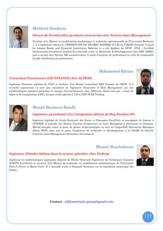 Mahfoud Saadouni
                   Gérant de Portefeuilles (produits structurés) chez Natixis Asset Management
                   Titulaire d'un Master en modélisation stochastique et recherche opérationnelle de l’Université Bordeaux
                   1, il a également obtenu le CERTIFICATE OF ISLAMIC BANKER (C.I.B) du CIBAFI (General Council
                   for Islamic Banks and Financial Institutions Bahreïn) et a été diplômé du SFAF. (CIIA : Certified
                   International Investment Analyst).Il a travaillé avant en Recherche & Développement chez ABN AMRO,
                   puis a occupé chez Natixis AM successivement le poste d’analyste de performance et celui de responsable
                   du pôle Attribution de performance.




                                                                            Mohammed Khiara
Consultant Fonctionnel SAP FINANCE chez ALTRAN
Ingénieur Financier diplômé de l’IUP et titulaire d’un Master Consultant ERP Finance de l’EPSI. Il a
travaillé auparavant en tant que consultant en Ingénierie Financière et Risk Management sur des
problématiques matières premières et banque d'investissement, chez différents clients tels que : caisse de
dépôt et de consignation (CDC), banque crédit agricole C.I.B et GDF SUEZ Trading.




                   Mouâd Boutaour Kandil
                   Ingénieur quantitatif chez Camgestion (filiale de Bnp Paribas IP)
                   Ingénieur diplômé de l'école Nationale des Ponts et Chaussées ParisTech et enseignant de finance à
                   l'ENSIEE. Il possède une dizaine d’années d’expérience en Asset Management alternative et classique.
                   Mouâd occupait avant le poste de gérant multi-stratégies au sein de CooperNeff Alternative Managers
                   (filiale BNP) ainsi que le poste d’ingénieur de recherche et développement à la SGAM AI (Société
                   Générale Asset Management Alternative Investment).




                                                                         Mounir Benchokroun
Ingénieur d’études Subsea dans le secteur pétrolier chez Technip
Ingénieur en mathématiques appliquées diplômé de l’École Nationale Supérieure de Techniques Avancées
(ENSTA ParisTech) et titulaire d’un Master de recherche en modélisation mathématique de l’Université
Paris-6 Pierre et Marie Curie. Il a travaillé avant à Dassault Systèmes sur la simulation numérique des
fluides.




                                  Contact : alkhawarizmi.group@gmail.com



                                                                                                                 122
 