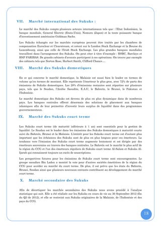 VII.     Marché international des Sukuks :

  Le marché des Sukuks compte plusieurs acteurs internationaux tels que : l’Etat Indonésien, la
  banque mondiale, General Electric (Etats-Unis), Nomura (Japon) et la toute puissante banque
  d’investissement américaine Goldman Sachs.

  Les Sukuks échangés sur les marchés européens peuvent être traités par les chambres de
  compensation Euroclear et Clearstream, et cotent sur le London Stock Exchange et la Bourse du
  Luxembourg, ainsi que celle de l’Irish Stock Exchange. Les plus grandes banques mondiales
  travaillent dans l’arrangement des Sukuks. On peut citer à titre d’exemple : HSBC, Barclays et
  BNP PARIBAS. De grands cabinets d’avocats participent à ces opérations. On trouve par exemple
  des cabinets tels que Norton Rose, Herbert Smith, Clifford Chance….

VIII.    Marché des Sukuks domestiques

  En ce qui concerne le marché domestique, la Malaisie est aussi bien le leader en termes de
  volume qu’en termes de montant. Elle représente l’émetteur le plus gros, avec 72% de parts des
  émissions de Sukuks domestiques. Les 28% d’émissions restantes sont réparties sur plusieurs
  pays, tels que le Soudan, l’Arabie Saoudite, E.A.U, le Bahreïn, le Brunei, le Pakistan et
  l'Indonésie.

  Le marché domestique des Sukuks est devenu de plus en plus dynamique dans de nombreux
  pays. Les banques centrales offrent désormais des solutions de placement aux banques
  islamiques afin de leur permettre d’investir leurs surplus de liquidité dans des programmes
  gouvernementaux.

  IX.    Marché des Sukuks court terme

  Les Sukuks court terme (de maturité inférieure à 1 an) sont essentiels pour la gestion de
  liquidité. Le Soudan est le leader dans les émissions des Sukuks domestiques à maturité courte
  suivi du Bahreïn, Brunei et la Malaisie. L’intérêt pour les Sukuks court terme est d’autant plus
  important que les échéances des Sukuks sont de plus en plus longues pour ces émetteurs. La
  tendance vers l’émission des Sukuks court terme augmente lentement et est dirigée par des
  émetteurs souverains au travers des banques centrales. Le Bahreïn est le marché le plus actif de
  la région du CCG et l'un des émetteurs réguliers de Sukuks court terme Al-Salam et Sukuks Al-
  Ijarah qui connaissent toujours un excès de souscriptions.

  Les perspectives futures pour les émissions de Sukuks court terme sont encourageantes. Le
  groupe saoudien Bin Laden a montré la voie pour d’autres sociétés émettrices de la région du
  CCG pour accéder au marché du court terme. De plus, il est prévu que les états du Bahreïn,
  Brunei, Soudan ainsi que plusieurs nouveaux entrants contribuent au développement du marché
  court terme.

  X.     Marché secondaire des Sukuks

  Afin de décortiquer les marchés secondaires des Sukuks nous avons procédé à l’analyse
  statistique qui suit. Elle a été réalisée sur les Sukuks en cours de vie au 30 Septembre 2012 (fin
  du Q3 de 2012), et elle se restreint aux Sukuks originaires de la Malaisie, de l’Indonésie et des
  pays du CCG.



                                                                                                       18
 