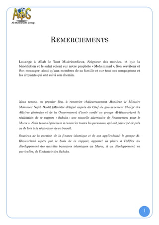 REMERCIEMENTS

Louange à Allah le Tout Miséricordieux, Seigneur des mondes, et que la
bénédiction et le salut soient sur notre prophète « Mohammad », Son serviteur et
Son messager, ainsi qu’aux membres de sa famille et sur tous ses compagnons et
les croyants qui ont suivi son chemin.




Nous tenons, en premier lieu, à remercier chaleureusement Monsieur le Ministre
Mohamed Najib Boulif (Ministre délégué auprès du Chef du gouvernement Chargé des
Affaires générales et de la Gouvernance) d’avoir confié au groupe Al-Khawarizmi la
réalisation de ce rapport « Sukuks : une nouvelle alternative de financement pour le
Maroc ». Nous tenons également à remercier toutes les personnes, qui ont participé de près
ou de loin à la réalisation de ce travail.

Soucieux de la question de la finance islamique et de son applicabilité, le groupe Al-
Khawarizmi espère par le biais de ce rapport, apporter sa pierre à l’édifice du
développement des activités bancaires islamiques au Maroc, et au développement, en
particulier, de l’industrie des Sukuks.




                                                                                             1
 