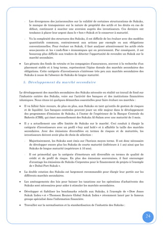 -   Les divergences des jurisconsultes sur la validité de certaines structurations de Sukuks,
        le manque de transparence sur la nature de propriété des actifs et les droits en cas de
        défaut, continuent à susciter une aversion auprès des investisseurs. Ces derniers ont
        tendance à placer leur argent dans le « bon » Sukuk et le conserver à maturité.

    -   Vu la complexité des structures des Sukuks, il est difficile de les évaluer avec des modèles
        quantitatifs communs, contrairement aux actions par exemple ou aux obligations
        conventionnelles. Pour évaluer un Sukuk, il faut analyser attentivement les actifs réels
        sous-jacents et les « cash-flow » économiques qui en proviennent. Par conséquent, il est
        beaucoup plus difficile aux traders de détecter l’opportunité de revendre un Sukuk sur le
        marché secondaire.

   Les gérants des fonds de retraite et les compagnies d’assurances, souvent à la recherche d'un
    placement stable et à long terme, représentent l’épine dorsale des marchés secondaires des
    obligations. Cette catégorie d’investisseurs s’intéresse très peu aux marchés secondaires des
    Sukuks à cause de l'absence de Sukuks de longue maturité.

    5. Développement du marché secondaire


Le développement des marchés secondaires des Sukuks nécessite en réalité un travail de fond sur
l’industrie entière des Sukuks, voire sur l’activité des banques et des institutions financières
islamiques. Nous citons ici quelques démarches essentielles pour faire évoluer ces marchés :

   Il va falloir faire recours, de plus en plus, aux Sukuks en tant qu’outils de gestion de risques
    et de liquidité. Les banques centrales peuvent jouer un rôle majeur dans le développement
    des programmes d’émission de Sukuks, à l’instar de l’expérience de la Banque Centrale du
    Bahreïn (CBB), qui émet mensuellement des Sukuks Al-Salam avec une maturité de 3 mois.

   Il y a actuellement une offre limitée de Sukuks sur le marché. Ceci conduit à élargir la
    catégorie d’investisseurs avec un profil « buy and hold » et à affaiblir la taille des marchés
    secondaires. Avec des émissions diversifiées en termes de risques et de maturités, les
    investisseurs doivent avoir plus de choix de sélection :

    -   Majoritairement, les Sukuks sont émis sur l’horizon moyen terme. Il est donc nécessaire
        de développer encore plus les Sukuks de courte maturité (inférieure à 1 an) ainsi que les
        Sukuks de longue maturité (supérieure à 10 ans).

    -   Il est primordial que la catégorie d’émetteurs soit diversifiée en termes de qualité de
        crédit et de profil de risque. En plus des émissions souveraines, il faut encourager
        d’avantage les émissions de Sukuks Corporates pour le financement de projets à l’exemple
        de « Dubaï Port Sukuk ».

   La double cotation des Sukuks est largement recommandée pour élargir leur portée sur les
    différents marchés secondaires.

   Les aménagements des lois pour baisser les taxations sur les opérations d’achat/vente des
    Sukuks sont nécessaires pour aider à stimuler les marchés secondaires.

   Développer et fiabiliser les benchmarks relatifs aux Sukuks, à l’exemple de « Dow Jones
    Sukuk Index » et « Thomson Reuters Global Sukuk Index » récemment lancé par le fameux
    groupe spécialisé dans l’information financière.

   Travailler sur la normalisation et la standardisation de l’industrie des Sukuks :



                                                                                                       24
 