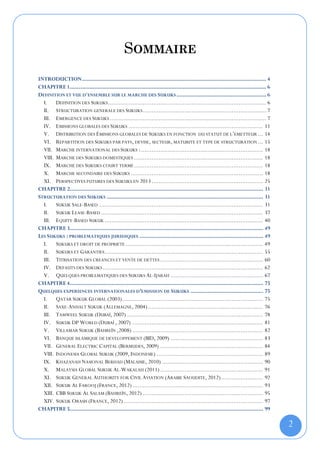 SOMMAIRE
INTRODUCTION ....................................................................................................................... 4
CHAPITRE 1............................................................................................................................... 6
DEFINITION ET VUE D'ENSEMBLE SUR LE MARCHE DES SUKUKS .......................................................... 6
  I. DEFINITION DES SUKUKS ........................................................................................... 6
  II. STRUCTURATION GENERALE DES SUKUKS ....................................................................... 7
  III. EMERGENCE DES SUKUKS .......................................................................................... 7
  IV. EMISSIONS GLOBALES DES SUKUKS ............................................................................. 11
  V. DISTRIBUTION DES ÉMISSIONS GLOBALES DE SUKUKS EN FONCTION DU STATUT DE L’EMETTEUR ... 14
  VI. REPARTITION DES SUKUKS PAR PAYS, DEVISE, SECTEUR, MATURITE ET TYPE DE STRUCTURATION ... 15
  VII. MARCHE INTERNATIONAL DES SUKUKS : ...................................................................... 18
  VIII. MARCHE DES SUKUKS DOMESTIQUES .......................................................................... 18
  IX. MARCHE DES SUKUKS COURT TERME .......................................................................... 18
  X. MARCHE SECONDAIRE DES SUKUKS ............................................................................ 18
  XI. PERSPECTIVES FUTURES DES SUKUKS EN 2013 ................................................................ 25
CHAPITRE 2............................................................................................................................. 31
STRUCTURATION DES SUKUKS ..................................................................................................... 31
  I. SUKUK SALE-BASED .............................................................................................. 31
  II. SUKUK LEASE-BASED ............................................................................................. 37
  III. EQUITY-BASED SUKUK ........................................................................................... 40
CHAPITRE 3............................................................................................................................. 49
LES SUKUKS : PROBLEMATIQUES JURIDIQUES ................................................................................ 49
  I. SUKUKS ET DROIT DE PROPRIETE ............................................................................... 49
  II. SUKUKS ET GARANTIES ........................................................................................... 55
  III. TITRISATION DES CREANCES ET VENTE DE DETTES ........................................................... 60
  IV. DEFAUTS DES SUKUKS ............................................................................................ 62
  V. QUELQUES PROBLEMATIQUES DES SUKUKS AL-IJARAH ..................................................... 67
CHAPITRE 4............................................................................................................................. 75
QUELQUES EXPERIENCES INTERNATIONALES D’EMISSION DE SUKUKS ............................................... 75
  I. QATAR SUKUK GLOBAL (2003)................................................................................. 75
  II. SAXE-ANHALT SUKUK (ALLEMAGNE, 2004) .................................................................. 76
  III. TAMWEEL SUKUK (DUBAÏ, 2007) .............................................................................. 78
  IV. SUKUK DP WORLD (DUBAÏ , 2007) ........................................................................... 81
  V. VILLAMAR SUKUK (BAHREÏN ,2008) ........................................................................... 82
  VI. BANQUE ISLAMIQUE DE DEVELOPPEMENT (BID, 2009) ..................................................... 83
  VII. GENERAL ELECTRIC CAPITAL (BERMUDES, 2009) ........................................................... 84
  VIII. INDONESIA GLOBAL SUKUK (2009, INDONESIE) ............................................................. 89
  IX. KHAZANAH NASIONAL BERHAD (MALAISIE, 2010) .......................................................... 90
  X. MALAYSIA GLOBAL SUKUK AL-WAKALAH (2011) ........................................................... 91
  XI. SUKUK GENERAL AUTHORITY FOR CIVIL AVIATION (ARABIE SAOUDITE, 2012) ........................ 92
  XII. SUKUK AL FAROOJ (FRANCE, 2012) ........................................................................... 93
  XIII. CBB SUKUK AL SALAM (BAHREÏN, 2012) ..................................................................... 95
  XIV. SUKUK ORASIS (FRANCE, 2012) ................................................................................ 97
CHAPITRE 5............................................................................................................................. 99

                                                                                                                                              2
 