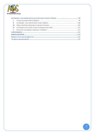LES SUKUKS : UNE OPPORTUNITE DE FINANCEMENT POUR LE MAROC .............................................. 99
  I. CADRE REGLEMENTAIRE AU MAROC........................................................................... 99
  II. LES SUKUKS : UNE OPPORTUNITE POUR LE MAROC ........................................................ 104
  III. STRUCTURATIONS PROPOSEES ET PROJETS ASSOCIES ....................................................... 105
  IV. LES SUKUKS FONT PARTIE D’UNE DYNAMIQUE PLUS LARGE ............................................... 111
  V. POTENTIEL DES SUKUKS CORPORATE AU MAROC .......................................................... 115
CONCLUSION ......................................................................................................................... 117
BIBLIOGRAPHIE .................................................................................................................... 119
PRESENTATION DES MEMBRES DU ................................................................................................ 121
AL-KHAWARIZMI GROUP .......................................................................................................... 121




                                                                                                                                           3
 