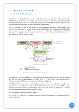 III.   Equity-Based Sukuk

   1. Sukuk Al-Mudhar aba


Les Sukuks de Al-Mudharaba sont des outils d’investissement qui divisent le capital de la
Mudharaba en plusieurs unités inscrites sous le nom des porteurs de Sukuks, qui sont considérés
comme détenteurs des actifs du capital de la Mudharaba et de tous les bénéfices et rendements
proportionnellement au pourcentage investis dans la Mudharaba.

La SPV joue alors le rôle de Rab Al-Mal, et les investisseurs sont alors copropriétaires sans
pouvoir intervenir dans la gestion qui est confiée au Mudharib. La participation du Mudharib
avec son travail et son savoir-faire, et celle des porteurs des Sukuks avec le Cash investi dans le
capital de la SPV permettrait par la suite de rémunérer les deux parties sur une base
préalablement établies dans le contrat.




                      F IGURE 33 : SCHÉMA DU SUKUK AL-MUDHARABA



La société SPV effectue un appel aux investisseurs sur le marché. Elle émet pour cela des Sukuks
qui ont une valeur de participation au capital de la SPV. Elle promet aux investisseurs une
rémunération dont l’échéancier est similaire à celui d’une obligation.

La Mudharaba étant un contrat participatif, le sous-jacent est un projet dont la rentabilité n’est
pas garantie à priori. Dans le cas de la Mudharaba, le financier du projet (ici la SPV) s’engage
contractuellement à assumer l’intégralité des pertes si le projet financé est déficitaire. Le partage
des profits est en revanche contractuellement statué.

 L’investisseur intéressé achète des Sukuks…

 … Et la SPV lui délivre en échange des titres de participations qui font office de certificats
d’investissement.




                                                                                                        40
 