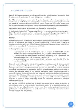 2. Sukuk Al-Mushar aka


La seule différence notable entre les contrats de Mudharaba et de Musharaka se manifeste dans
la relation entre le gestionnaire du projet et les porteurs de Sukuks.

La SPV, qui est désignée comme entité de gestion du projet collecte les participations des
investisseurs, et le Musharik, qui est en pratique la banque islamique, participe généralement
par des lots de terrains ou des biens immobiliers dans le contrat de la Musharaka. Il est à noter
que les investisseurs peuvent participer dans la gestion du projet sans y interférer excessivement.

La SPV émet des Sukuks de Al-Musharaka avec des dates de maturités fixes.

A l’émission des Sukuks la SPV partage les profits avec les investisseurs (généralement coupon =
Libor + X points de base) sur une base semi-annuelle par exemple. Lorsque le projet génère des
profits supérieurs au coupon convenu, les investisseurs perçoivent juste le coupon.

Exemple :

Une banque islamique voudrait lever des fonds pour la construction de bureaux dans un lot de
terrains qu’elle possède par le biais de Sukuks Al-Musharaka. Le terrain coûte 10 M€ et la
construction coûterait à peu près 90 M€. L’émission des Sukuks Al-Musharaka dans le marché est
cotée avec un coupon fixe de 6% et un nominal de 100 M€.

A chaque période, on peut avoir trois scénarios :

      Le projet génère assez de bénéfices pour payer les coupons 6%*6/12*100 M€ = 3 M€
       distribué. Les investisseurs reçoivent 9/10 de 3M€ = 2,7 M€ et la banque reçoit 0,3 M€ ;
      Le projet génère un profit supérieur au coupon, par exemple 5 M€. Dans ce cas les
       investisseurs recevront 2,7 M€ et la banque 2 M€ + 0,3 M€ ;
      Le projet ne génère pas assez de profits (2 M€) : la banque reçoit alors 0,2 M€ et les
       investisseurs 1,8 M€.

L'exemple montré ci-dessus n'est qu'un modèle simplifié, en réalité un compte de réserves est créé
pour accumuler à chaque date de détachement du coupon, les éventuels profits excédant la valeur
du coupon. Ainsi, en cas d'insuffisance de profits pendant une période future, le gérant fait appel
à ce compte pour compenser au maximum le déficit et payer exactement la valeur du coupon si le
montant des réserves le permet. Si à la maturité des Sukuks, il reste encore du Cash dans le
compte de réserves, il pourrait être utilisé pour compenser le déficit éventuel au remboursement
du nominal des Sukuks, et s'il en reste encore après le remboursement du nominal, il pourrait
être attribué au gérant (la banque islamique) en tant que prime sur le résultat. Les différentes
modalités de gestion du compte des réserves doivent être précisément décrites dans le contrat
d'émission des Sukuks.

On note que l'attribution systématique au gérant, du restant dans le compte de réserves à
maturité sous forme de prime, rencontre des objections auprès de certains jurisconsultes, qui
optent plus à ce que la liquidation des réserves soient d'une manière participative comme tout
profit durant la vie des Sukuks ou à ce que la prime soit un pourcentage raisonnable du Cash
restant (autour de 10% pour certains).




                                                                                                      42
 