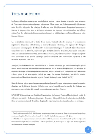I NTRODUCTION
La finance islamique moderne est une industrie récente : guère plus de 40 années nous séparent
de l’émergence des premières banques islamiques. Elle a connu une évolution considérable durant
cette dernière décennie. La création de plus en plus d’établissements financiers islamiques à
travers le monde, ainsi que la présence croissante de banques conventionnelles, qui offrent
aujourd’hui des solutions de financement conformes à la loi islamique, confirment l’essor de cette
finance éthique.


Les estimations concernant la taille de ce marché varient selon les sources et se retrouvent
rapidement dépassées. Globalement, le marché financier islamique, qui regroupe les banques
islamiques, les compagnies de «Takaful » ou assurance islamique, et les fonds d’investissements
compatibles avec la Shari'ah, représente plus de 1200 milliards de dollars, tous actifs confondus
selon les derniers chiffres de 2012. Le marché de Sukuks, en particulier, occupe une place capitale
dans l'industrie de la finance islamique avec un montant total d'émissions supérieur à 400
milliards de dollars à fin 2012.


A ce jour, les Sukuks sont les instruments de la finance islamique qui connaissent le plus grand
succès aussi bien sur les marchés domestiques que sur le marché international. En matière de
cotation, la bourse luxembourgeoise accueille les Sukuks depuis 2002. Le London Stock Exchange
a listé, quant à lui, son premier Sukuk en 2006. En termes d’émissions, les Sukuks restent
concentrés en Malaisie et dans les pays du Conseil de Coopération du Golf (CCG1).


Dans le but de mieux appréhender ces produits alternatifs, nous présenterons dans le premier
chapitre, par le biais de données chiffrées, une vue d'ensemble sur le marché des Sukuks, son
émergence, son évolution à travers le temps, et ses perspectives futures.


L’AAOIFI2 (l'Accounting and Auditing Organization for Islamic Financial Institutions), entité de
référence en matière de finance islamique, dénombre 14 modalités de structuration des Sukuks.
Nous présenterons dans le deuxième chapitre les structurations les plus répandues en pratique.




1 Conseil de Coopération du Golfe (CCG) est une organisation régionale regroupant au départ six pétromonarchies arabes et
musulmanes du golfe : l'Arabie saoudite, Oman, le Koweït, Bahreïn, les Émirats arabes unis et le Qatar.
2 L'AAOIFI, est un organisme islamique international basé à Bahreïn, autonome et sans but lucratif, qui fixe les règles de la
finance islamique applicables à la comptabilité, l’audit, la gouvernance, la déontologie et les règles de la Shari’ah applicables
aux établissements financiers islamiques.


                                                                                                                                    4
 