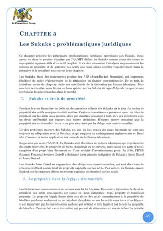 C HAPITRE 3
Les Sukuks : problématiques juridiques

Ce chapitre présente les principales problématiques juridiques spécifiques aux Sukuks. Nous
avons vu dans le premier chapitre que l’AAOIFI définit les Sukuks comme étant des titres de
copropriété représentatifs d'un actif tangible. Il s’avère nécessaire d’analyser soigneusement les
notions de propriété et de garantie des actifs que nous allons aborder respectivement dans la
première et la deuxième sous-partie de ce chapitre.

Les Sukuks, étant des instruments proches des ABS (Asset-Backed Securities), ont largement
bénéficié du cadre réglementaire de la titrisation en finance conventionnelle. De ce fait, la
troisième partie du chapitre traite des spécificités de la titrisation en finance islamique. Pour
conclure ce chapitre, nous ferons un focus spécial sur les Sukuks de type Al-Ijarah, vu que ce sont
les Sukuks les plus répandus dans le marché.

 I.    Sukuks et droit de propriété

Pendant la crise financière de 2008, un des premiers défauts des Sukuks vit le jour : la notion de
propriété des actifs sous-jacents était confuse. Certains investisseurs pensaient avoir un titre de
propriété sur les actifs sous-jacents, alors que d’autres pensaient à tort, être des créditeurs avec
un droit préférentiel par rapport aux autres créanciers. D’autres encore pensaient que la
propriété des actifs rendait leurs titres plus sécurisés que les obligations conventionnelles.

Un des problèmes majeurs des Sukuks, est que les lois locales des pays émetteurs ne sont pas
toujours en adéquation avec la Shari’ah, ce qui requiert un aménagement réglementaire et fiscal
afin d’assurer la bonne application des concepts de la finance islamique.

Rappelons que selon l’AAOIFI, les Sukuks sont des titres de valeurs identiques qui représentent
des parts indivisées de propriété de biens, d’usufruit ou de services, mais aussi des parts d’actifs
tangibles d’un projet bien déterminé ou d’une activité d’investissement privé. En 2009, l’IFSB
(Islamic Financial Services Board) a distingué deux grandes catégories de Sukuks : Asset-Based
et Asset-Backed.

Les Sukuks Asset-Based se rapprochent des obligations conventionnelles, qui sont des titres de
créances n’offrant aucun droit de propriété explicite sur les actifs. Par contre, les Sukuks Asset-
Backed, sur les marchés offrent un recours explicite de propriété sur les actifs.

   5. La propriété dans la logique des marchés


Les Sukuks sont communément structurés sous la loi Anglaise. Dans cette législation, le droit de
propriété des actifs sous-jacents est classé en deux catégories : legal property et beneficial
property. La propriété légale donne droit aux titres des actifs contrairement à la propriété du
bénéfice qui donne seulement un certain droit d’exploitation sur les actifs sans leurs titres légaux.
Il est important que les investisseurs sachent qui détient le titre légal et qui détient la propriété
du bénéfice. C’est en fait, cette distinction qui permet de déterminer en cas de défaut, la priorité


                                                                                                        49
 