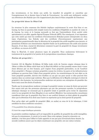 des investisseurs, et les droits aux actifs. Le transfert de propriété se concrétise par
l’enregistrement de ce dernier dans le book de l’investisseur : les actifs sont réellement vendus
aux détenteurs des Sukuks que s’ils n’apparaissent plus dans le bilan comptable de l’émetteur.

L a pro pr i été d ans l a Sh a ri ’ a h


La structure la plus commune des Sukuks implique conjointement la vente d’un bien et son
leasing. Le bien en question doit remplir toutes les conditions d’éligibilité en matière de vente et
de leasing. La vente et le leasing successifs se font par l’intermédiaire d’une société créée
spécialement à cet effet, appelée Special Purpose Vehicule (SPV). Par conséquent, il est important
que cette entité qui émet les certificats d’investissement (Sukuks) puisse entreprendre ces deux
types d’opérations. Les Sukuks sont des certificats d’investissement représentant une
participation proportionnelle dans la détention de la propriété des actifs tangibles sous-jacents, et
permettent d’obtenir une rémunération régulière basée sur la performance des actifs sous-jacents
financés. Il est donc, crucial de déterminer comment la part de propriété de chaque investisseur
est définie, au travers de la SPV.

Dans la Shari’ah, il existe plusieurs types de propriété. Nous analyserons brièvement le
traitement de la propriété à la lumière de la jurisprudence musulmane classique.

Not ion d e pro pr i été :


L’article 125 de Majallat Al-Ahkam Al-‘Adlia (code civile de l’ancien empire ottoman dans le
19ème et début du 20ème siècle basé sur la Shari’ah) définit un bien possédé comme étant « toute
chose détenue par un être humain, qu’il s’agisse d’une propriété particulière, ou de l’usufruit
d’une propriété ». Puisque certaines propriétés comme les rivières, les parcs et les infrastructures
publiques ne peuvent faire l’objet d’une propriété privée, les caractéristiques de tout objet ou de
toute propriété possédée, doivent être étudiées au cas par cas pour savoir si elles peuvent être
reprises dans un contrat jugé conforme. Bien que la définition de la Majalla restreigne le droit de
propriété à des humains, les jurisconsultes modernes ont permis aux entreprises de posséder des
biens mais aussi des droits d’usufruits.

Tandis que la jurisprudence moderne envisage la propriété comme un amas de droits qui peuvent
être acquis tant par des personnes physiques que par des personnes morales, la jurisprudence
islamique classique ne reconnait pas la propriété totale et partielle qu’en terme de séparation
entre la nue-propriété du bien (Raqaba) et son usufruit (Manfa’a). Les jurisconsultes musulmans
considèrent donc que la propriété d’un bien et son usufruit forment un droit global de propriété
alors que la détention d’un droit sans l’autre ne représente qu’un droit partiel de propriété.

Pour qu’un objet soit qualifié de propriété (Mal, en arabe) au sens de la loi islamique, il doit
satisfaire les deux conditions suivantes :

1°) La possibilité d’une détention physique.

2°) Avoir des usages bénéfiques potentiels.

La première condition implique qu’il est impossible de qualifier de propriété des actifs intangibles
tels que la connaissance, le savoir ou la santé. Dans cette optique, lorsqu’on rémunère un
médecin, c’est bien pour l’effort et l’aide apportés et non pas pour d’éventuels biens donnés. La
seconde condition assure que les objets constituant une propriété, ont une valeur certaine.




                                                                                                        50
 