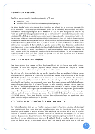 Ca r ac t è re tr a nsp o rt ab l e


Les biens peuvent ensuite être distingués selon qu’ils sont :

       Immeubles (‘aqar)
       Transportables ou du moins facilement transportables (Manqul)

Le statut légal d’un certain nombre de transactions est affecté par le caractère transportable
d’une propriété. Une distinction importante basée sur le caractère transportable d’un bien
concerne les droits de préemption (Haqq Al-Shuf’a, il s’agit du droit d’acquérir un bien mis en
vente par préférence à l’acquéreur éventuel) qui ne sont considérés comme licites que dans le cas
des immeubles. Cela peut aussi avoir des conséquences légales pour les opérations de vente et de
rachat, dans lesquelles les propriétaires des biens adjacents peuvent avoir un droit de préemption
qui n’est pas pris en compte par la structure obligataire. Une autre conséquence importante entre
le caractère meuble et immeuble, dans le cadre de Sukuks et autres instruments de dettes où le
débiteur est susceptible de faire défaut, est que les biens meubles (par définition plus liquides)
sont liquidés en premiers, engendrant des règles implicites de subordination dans les structures
basées sur les actifs. Il y a bien entendu d’autres conséquences légales liées à la nature meuble ou
non d’un bien, telles que le caractère inéligible des actifs meubles dans le cas des droits d’usage et
d’établissement en tant que trust (Waqf), qui jouent aussi un rôle important dans la finance
structurée et les banques d’affaires actuelles.

Dr oi ts l ié s au c ar ac tèr e fo ng ib le


Les biens peuvent être classés en biens fongibles (Mithli) en fonction de leur poids, volume,
longueur, et bien non fongibles (Quimi) lorsque chaque élément est unique et diffère
significativement en valeur par rapport aux biens du même genre.

Le principal effet de cette distinction est que les biens fongibles peuvent faire l’objet de ventes
différées (Salam, paiement à l’avance de marchandises livrées ultérieurement) ou de ventes
Murabaha (ventes avec une livraison à l’avance et un paiement différé). De nombreux
jurisconsultes ont spécifiquement traité de la nature interchangeable des biens fongibles étant
donné qu’ils représentent une composante importante dans les structures des Sukuks impliquant
des matières premières dont le prix peut fluctuer. Un point important à relever est que les règles
du Riba ne s’appliquent pas aux biens non fongibles. Ainsi, tandis qu’un usurier ne peut échanger
une once d’or contre deux, il peut par contre troquer un élément non fongible tel qu’un diamant
contre deux diamants ayant la même valeur de marché que le premier. Un usurier peut par
ailleurs vendre à terme un diamant qui a une valeur de 10000 DH aujourd’hui pour une valeur
20000 DH demain : En un jour, l’usurier pourrait théoriquement collecter un bénéfice de 100%
grâce à un contrat jugé conforme par la Shari’ah.

Dé v el opp e me nt s e t r est r ic t io n s d e l a p r opr ié té p ar ti e l le


La vente de l’usufruit ainsi que son éventuel revente au travers d’une sous-location, ont développé
des arrangements dits « time sharing », principalement pour des logements situés près des
mosquées de la Mecque et Médine. Grâce à cette structure, les croyants ont le droit de pouvoir
occuper le logement pendant une semaine lorsqu’ils se rendent au pèlerinage dans les villes
saintes, chaque année. Le gouvernement Saoudien n’a pas envisagé la possibilité de vendre les
parcelles de terrain adjacentes aux mosquées. Il a plutôt choisi de conclure, pour ces terres et
pour une longue durée, un contrat de leasing avec une société, qui à son tour, a émis des


                                                                                                         52
 