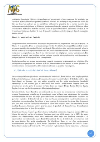 certificats d’usufruits (Sukuks Al-Manfa’a) qui permettent à leurs porteurs de bénéficier de
l’usufruit du bien immobilier pendant certaines périodes. Ce montage a été possible en raison du
fait que tous les porteurs de ces certificats utilisent la propriété de la même manière (les
jurisconsultes ont établi que, si différents preneurs utilisent les biens de manière différente, alors
l’autorisation du bailleur doit être obtenue avant de pouvoir transférer les droits d’usufruit. Il est
évident que l’exigence d’utiliser le bien de manière similaire peut être imposée dans le contrat de
leasing initial)

F i duc i e, g a r ant i e et in té rê t


Les jurisconsultes reconnaissent deux types de possession de propriété en fonction du risque : la
fiducie et la garantie. Dans le premier cas (qui résulte des dépôts, leasing et Musharaka), où une
personne transfère de manière légale à un tiers (le fiduciaire) un bien que ce dernier doit gérer et
rendre au bout d’un temps convenu et dans des conditions déterminées. Le fiduciaire ne doit pas
compenser le propriétaire que dans le cas où il y aurait une négligence ou une transgression. Par
opposition, le second type implique qu’une certaine garantie soit donnée contre tout dommage, y
compris le risque de négligence et de transgression.

Les jurisconsultes ont avancé que ces deux types de possession ne pouvaient pas cohabiter. Par
conséquent si la propriété est détenue à la fois dans le cadre d’une fiducie et d’une garantie, la
seconde domine sur la première, et les règles relatives à la garantie s’appliquent.

   6. Sukuks Asse t-Backed & Asset-Based


La quasi-majorité des spécialistes considèrent que les Sukuks Asset-Backed sont les plus proches
de l’esprit de la finance islamique. Néanmoins, de nombreuses structures de Sukuks sont de type
Asset-Based ne donnant pas une pleine propriété sur les actifs sous-jacents (beneficial
ownership). Il est évident que le Marketing d’un Sukuk Asset-Backed devrait cibler des
investisseurs avisés, prêts à assumer certains types de risque (Hedge Funds, Private Equity
Funds…) et non pas des investisseurs obligataires classiques.

Certains Sukuks Asset-Based ne se contentent pas de payer les investisseurs en fonction des
revenus économiques générés par le sous-jacent, mais utilisent des mécanismes de garanties
supplémentaires non liés au projet pour rémunérer les investisseurs (Murabaha inversées ou
garanties explicites de l’émetteur). De ce fait, ces Sukuks se comportent exactement comme des
obligations conventionnelles. Le coût de la structuration de ce type de Sukuk est bien évidement
plus cher que celui de l’obligation classique à cause des surcoûts liés à la complexité de son
montage financier. L’unique intérêt pour ce genre de produit est d’apporter une diversification
supplémentaire dans la ligne des produits.

L’esprit des Sukuks requiert que l’investisseur soit prêt à prendre un risque de nature différente
(risque de marché) au lieu d’un risque émetteur, avec une réelle vente, via la SPV, des sous-
jacents aux investisseurs : nous nous retrouvons alors avec une structure similaire à la
structuration conventionnelle (Asset-Backed Securities). En cas de défaut, les investisseurs sont
les propriétaires des actifs sous-jacents. Ils bénéficient dans ce cas d’un recouvrement
supplémentaire par rapport à leurs droits. Cependant un développement des Sukuks Asset-
Backed nécessitera un travail sur les ‘‘Frameworks’’ réglementaires de la titrisation. Le tableau



                                                                                                         53
 
