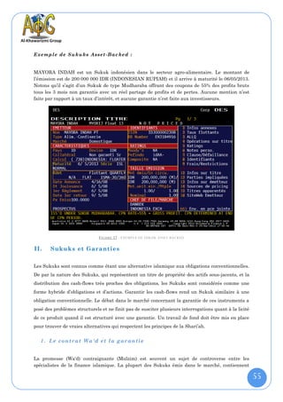 E xe mp l e de Su ku ks A ss et - B ac ke d :


MAYORA INDAH est un Sukuk indonésien dans le secteur agro-alimentaire. Le montant de
l’émission est de 200 000 000 IDR (INDONESIAN RUPIAH) et il arrive à maturité le 06/05/2013.
Notons qu’il s’agit d’un Sukuk de type Mudharaba offrant des coupons de 55% des profits bruts
tous les 3 mois non garantis avec un réel partage de profits et de pertes. Aucune mention n’est
faite par rapport à un taux d’intérêt, et aucune garantie n’est faite aux investisseurs.




                              F IGURE 37 : EXEMPLE DE SUKUK ASSET-BACKED

II.    Sukuks et Garanties

Les Sukuks sont connus comme étant une alternative islamique aux obligations conventionnelles.
De par la nature des Sukuks, qui représentent un titre de propriété des actifs sous-jacents, et la
distribution des cash-flows très proches des obligations, les Sukuks sont considérés comme une
forme hybride d’obligations et d’actions. Garantir les cash-flows rend un Sukuk similaire à une
obligation conventionnelle. Le débat dans le marché concernant la garantie de ces instruments a
posé des problèmes structurels et ne finit pas de susciter plusieurs interrogations quant à la licité
de ce produit quand il est structuré avec une garantie. Un travail de fond doit être mis en place
pour trouver de vraies alternatives qui respectent les principes de la Shari’ah.


   1. Le contrat Wa'd et la garantie


La promesse (Wa'd) contraignante (Mulzim) est souvent un sujet de controverse entre les
spécialistes de la finance islamique. La plupart des Sukuks émis dans le marché, contiennent

                                                                                                        55
 