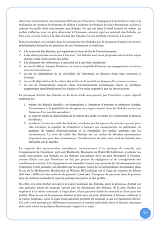 dans leur structuration une promesse délivrée par l'émetteur, l'engageant à maturité ou suite à la
réalisation de certains événements de défaut à racheter les Sukuks de leurs détenteurs, ou bien à
acheter les actifs réels sous-jacents aux Sukuks. Ce qui est dans le fond revient en même. Le
rachat s'effectue avec un prix déterminé à l'émission, souvent égal au nominal des Sukuks, ou
bien avec un prix à fixer à la date d'achat des Sukuks via une méthode convenue à l'avance.

Dans la pratique, on constate dans les prospectus des Sukuks que la promesse d’achat est exercée
généralement lorsqu’un ou plusieurs de ces évènements se réalisent:

   à la maturité des Sukuks, qui représente la date de fin de l'investissement.
   à des dates précises convenues à l'avance : les Sukuks sont ainsi progressivement échus après
    chaque achat d'une partie des actifs.
   à la demande des détenteurs, à maturité ou à une date antérieure.
   en cas de défaut, lorsque l'émetteur se trouve incapable d'honorer ses engagements convenus
    avec les investisseurs.
   en cas de dégradation de la solvabilité de l'émetteur en dessous d'une note convenue à
    l'avance.
   en cas de dégradation de la valeur des actifs sur le marché en dessous d'un niveau convenu.
   en cas de changements majeurs dans l'environnement économique, fiscal ou juridique
    augmentant considérablement les risques et les coûts supportés par les investisseurs.

La promesse d'achat des Sukuks ou de leurs actifs sous-jacents par l'émetteur a pour objectif
principal de :

    1. rendre les Sukuks liquides : en demandant à l'émetteur d'honorer sa promesse d'achat,
       l'investisseur a la possibilité de récupérer son argent investi dans les Sukuks surtout en
       l'absence d'un marché secondaire.
    2. se couvrir contre la dépréciation de la valeur des actifs et contre les événements éventuels
       de défauts.
    3. améliorer la note de crédit des Sukuks, attribuée par les agences de notation qui ont pour
       rôle d’évaluer la capacité de l'émetteur à honorer ses engagements, en particulier, la
       garantie du capital d'investissement et la rentabilité des profits attendus par les
       investisseurs. La note de crédit des Sukuks est un critère de décision extrêmement
       important aux yeux des investisseurs : l'amélioration de cette note rend les Sukuks plus
       attractifs sur le marché.

La majorité des jurisconsultes considèrent, contrairement à la pratique du marché, que
l'engagement de l'émetteur, qu'il soit Mudharib, Musharik ou Wakil Bil-Istithmar, à acheter les
actifs sous-jacents aux Sukuks ou les Sukuks eux-mêmes avec un prix déterminé à l'avance,
comme illicite tant que l'émetteur ne fait pas preuve de négligence ou de transgression des
conditions du contrat. Cet engagement est considéré comme une garantie de l'investissement par
l'émetteur. Cette garantie est interdite par les quatre écoles de la jurisprudence musulmane dans
le cas de la Mudharaba, Musharaka ou Wakala Bil-Istithmar car il s’agit de contrats de fiducie
(‫ - )عقود أمانة‬différents des contrats de garantie (‫ .)عقود ضمان‬L'exigence de garantie dans le premier
type de contrats contredit la règle de partage des pertes et des profits.

En effet, si le prix d'achat est égal à la valeur nominale des Sukuks, alors la promesse d'achat est
une garantie totale du montant investi par les détenteurs des Sukuks. Si le prix d'achat est
supérieur à la valeur nominale, il s'agit alors, d'une garantie totale du nominal et d'une part des
profits. Dans le cas où la promesse d'achat se fait avec un prix, déterminé à l'avance, inférieur à
la valeur nominale, alors il s'agit d'une garantie partielle du nominal ce qui est également illicite.
Cet avis a été partagé par différentes institutions et comités spécialisés dans la finance islamique
dont nous citons ici quelques décisions par rapport à ce sujet :

                                                                                                         56
 