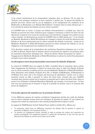 1) Le conseil international de la jurisprudence islamique dans sa décision 178 au sujet des
"Sukuks, leurs pratiques modernes et leurs cotations" a précisé que: "le gérant des Sukuks ne
garantit pas leurs valeurs sauf en cas de négligence ou de transgression des conditions de la
Mudharaba, la Musharaka ou la Wakala Bil-Istithmar". Il précise dans la même décision que "...
il est interdit de racheter les Sukuks avec leur valeur nominale".

2) L'AAOIFI dans sa norme 17 propre aux Sukuks d'investissement a souligné que: "pour les
Sukuks qui peuvent être côtés, l'émetteur peut s'engager à l'émission à acheter les titres de leur
détenteurs à maturité avec le prix du marché mais il est interdit de s'engager à les acheter avec la
valeur nominal". La déclaration du conseil de l'AAOIFI émis en 2008 signale que :" il est interdit
au Mudarib, Musharik ou Wakil Bil-Istithmar de s'engager à acheter les actifs des détenteurs des
Sukuks ou de leurs représentants par la valeur nominale des Sukuks à maturité... tandis que le
Mudharib, Musharik ou Wakil Bil-Istithmar garantit la valeur nominale des Sukuks en cas de
négligence ou de transgression des conditions du contrat".

3) Le deuxième congrès de la jurisprudence des institutions financières islamiques qui a eu lieu
en 2007 au Koweït, déclare dans le chapitre réservé à la garantie du capital et ses pratiques dans
les institutions financières islamiques que : "Parmi les formes illicites de garantie du capital : ...
l'engagement du Mudharib, Musharik ou Wakil Bil-Istithmar à acheter les actifs d'investissement
qu'il gère à leur valeur nominale".

La divergence entre les jurisconsultes concernant les Sukuks Al-Ijarah:

Le conseil de l'AAOIFI dans son rapport de 2008 a considéré dans la cinquième clause comme
licite l'engagement de l'émetteur à acheter les biens loués dans le cadre des Sukuks Al-Ijarah
avec la valeur nominale à condition qu'il ne soit pas Mudharib, Musharik ou Wakil Bil-Istithmar.
Cette distinction entre Sukuks Al-Ijarah d'un côté, et Sukuks Al-Mudharaba, Al-Musharaka et
Al-Wakala d’un autre côté a été critiquée par beaucoup de spécialistes. L'achat avec la valeur
nominale revient en effet, à garantir la valeur des biens loués, d'autant plus que l'AAOIFI
reconnaît dans d'autres normes que le locataire ne garantit pas la valeur des biens loués. Dans sa
norme 9 sur Al-Ijarah et Al-Ijarah Muntahiya Bittamlik, par exemple, il est énoncé que : "le bien
loué n’est pas garanti par le locataire le long de la période de location sauf si le locataire fait
preuve de négligence".



L'avis des agences de notation sur la promesse d'achat :

1) Les différentes agences de notation considèrent l'engagement d'achat des actifs des Sukuks
avec la valeur nominale comme étant une technique de garantie du capital. Ce qui conforte les
critiques des comités de supervision et des conseils jurisprudentiels évoqués ci-avant.

Le rapport de "RAM Rating" intitulé "Sukuk Focus" publié en Juillet 2011, affirme que :

   "le mécanisme utilisé dans les différentes structures des Sukuks afin de garantir le capital, en
    particulier en Malaisie, est la promesse d'achat... "
   "la présence de l'engagement d'achat contredit la règle de partage des risques qui caractérise les
    contrats participatifs. Cet engagement garantit le capital des investisseurs ce qui veut dire que les
    détenteurs des Sukuks ne courent aucun risque sur les actifs"




                                                                                                            57
 