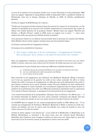 A cause de la présence de la promesse d'achat avec un prix déterminé à la date d'émission, S&P
dans son rapport "Approach to rating Sukuk" publié en Septembre 2007, a qualifié les Sukuks Al-
Musharaka, émis par la banque islamique de Sharika en 2006, de Sukuks complètement
garantis.

2) Selon le rapport de RAM Rating cité ci-dessus :

"Tandis que la promesse d'achat change la façon de mesurer les risques de la transaction, car elle
améliore la solvabilité de la structure, elle transfère radicalement la concentration des risques de
défaut vers l'entité donatrice de la promesse d'achat". Moody's dans son rapport "Shari’ah and
Sukuks : a Moody's Primer", publié en 2006, ajoute en rapport avec ce point : "... ainsi, toute
analyse des actifs sous-jacents aux Sukuks devient secondaire".

3) La promesse d'achat est un élément incontournable dans le processus de notation des Sukuks.
Selon Moody's dans le même rapport, l'analyse passe par deux grandes étapes :

a) l'analyse contractuelle de l'engagement d'achat.

b) l'analyse de la solvabilité de l'émetteur.

   2. Une issue conforme à la loi islamique : l'engagement d'achat
      des actifs p ar leur valeur à la date d'exécution de l'achat


Dans cet engagement, l'émetteur ne promet pas d'acheter les actifs ou les titres avec une valeur
définie à l'avance, mais avec leurs valeurs lors de l'exercice de l'achat quel que soit cette valeur.

La détermination du prix d'achat peut se faire par différentes méthodes financières :

            a) en fonction du prix de cotation des Sukuks sur le marché si ces derniers sont cotés.
            b) avec une valorisation des actifs sous-jacents aux Sukuks.
            c) avec la valeur nette des actifs.

Rien n'interdit un tel engagement, que l'émetteur soit Mudharib, Musharik, Wakil ou locataire
car il n'est pas question ici de garantir les actifs ni leur valeur nominale. En effet, la valeur
d'achat des actifs à l'exercice de l'engagement est influencée par toute détérioration des actifs et
peut baisser en-dessous de la valeur nominale comme elle peut bénéficier de toute amélioration
des actifs et dépasser la valeur nominale. Les investisseurs supportent donc le risque de perte et
profitent de la performance des actifs. Les différentes institutions spécialisées dans la supervision
et le conseil en finance islamique, se partagent l'avis d'autorisation de cet engagement.

1) Le conseil international de la jurisprudence islamique, dans sa décision 178, affirme que :"... il
est interdit d'éteindre les Sukuks avec leur valeur nominale, l'extinction des Sukuks doit être
faite avec la valeur du marché ou avec une valeur convenue à la date d'exercice de l'achat".

2) L'AAOIFI dans le rapport de son conseil jurisprudentiel publié en 2008 affirme que : "il est
autorisé que l'engagement de l'émetteur, Mudharib, Musharik ou Wakil, à acheter les actifs sous-
jacents aux Sukuks, soit avec la valeur nette des Sukuks, leur valeur de marché ou avec une
valeur convenue à la date du rachat".

3) Dans le même rapport, il est précisé que : "si les actifs de la Mudharaba, la Musharaka ou la
Wakala Bil-Istithmar se résument à des biens loués sous des contrats Ijarah Muntahiya
Bittamlik, alors l'émetteur peut s'engager à acheter ces biens avec une valeur égale au reste des
loyers dus le jour de l'exercice comme ça représente la valeur nette des actifs".




                                                                                                        58
 