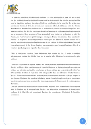 Les premiers défauts de Sukuks qui ont succédés à la crise économique de 2008, ont mis le doigt
sur des problématiques juridiques sérieuses dans la structuration des Sukuks, souvent établie
sous la législation anglaise. La nature, légale ou bénéficiaire, de la propriété des actifs sous-
jacents aux Sukuks, le droit des investisseurs en cas de défaut, la différence entre les Sukuks
Asset-Based et Asset-Backed, la titrisation et les formes de garantie explicites ou implicites dans
les structurations des Sukuks, continuent à susciter beaucoup de critiques et de divergence entre
les jurisconsultes. Nous pensons qu'il est primordial, pour traiter en profondeur le sujet des
Sukuks, de s'arrêter sur ces problématiques juridiques. Nous y consacrerons donc un chapitre
complet : le chapitre 3. Nous analyserons les statistiques des défauts en mettant l’accent sur le
marché malaisien et nous nous focaliserons sur le cas typique de défaut des Sukuks Tamweel.
Nous réserverons à la fin de ce chapitre, un paragraphe pour les problématiques liées à la
structure Ijarah, largement répandue dans le marché.


Dans le quatrième chapitre, nous exposerons des études de cas. Il s'agit d'exemples
soigneusement choisis, de Sukuks émis sur le marché afin d'illustrer les structures les plus
utilisées.


Le dernier chapitre de ce rapport, apporte des pistes pour une première émission souveraine de
Sukuks au Maroc. Nous y présenterons le cadre juridique de la titrisation dans le royaume, en
prêtant une attention particulière au véhicule juridique existant qui pourrait jouer le rôle d'une
SPV émettrice de titres. Il s'agit d'un outil indispensable dans les différentes structurations de
Sukuks. Nous analyserons ensuite, le récent projet d’amendement de la loi 33-06 qui prépare le
terrain pour l’émission des premiers Sukuks au Maroc. Nous finirons le chapitre en préconisant
les structurations qui nous semblent les plus adaptées pour le financement de certains projets
d'actualité.
Dans un contexte de crise financière internationale majeure, nous souhaiterons via ce rapport,
jeter la lumière sur le potentiel des Sukuks, une alternative prometteuse de financement
conforme à la Shari'ah, qui permettrait d’attirer des investisseurs bénéficiant de liquidités
abondantes.




                                                                                                      5
 