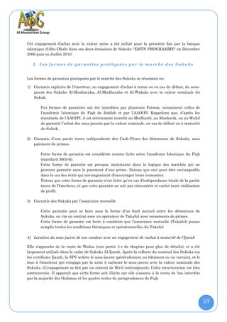 Cet engagement d'achat avec la valeur nette a été utilisé pour la première fois par la banque
islamique d'Abu-Dhabi dans ses deux émissions de Sukuks "EMTN PROGRAMME" en Décembre
2006 puis en Juillet 2010.

   3. Les formes de gar antie s pratiquées par le marché des Sukuks


Les formes de garanties pratiquées par le marché des Sukuks se résument en:

1) Garantie explicite de l’émetteur, ou engagement d’achat à terme ou en cas de défaut, du sous-
   jacent des Sukuks Al-Musharaka, Al-Mudharaba et Al-Wakala avec la valeur nominale du
   Sukuk.

        Ces formes de garanties ont été interdites par plusieurs Fatwas, notamment celles de
        l’académie Islamique du Fiqh de Jeddah et par l’AAOIFI. Rappelons que, d’après les
        standards de l’AAOIFI, il est strictement interdit au Mudharib, au Musharik, ou au Wakil
        de garantir l’achat des sous-jacents par la valeur nominale, en cas de défaut ou à maturité
        du Sukuk.

2) Garantie d’une partie tierce indépendante des Cash-Flows des détenteurs de Sukuks, sans
   paiement de primes.

        Cette forme de garantie est considérée comme licite selon l’académie Islamique du Fiqh
        (standard 30(5/4)).
        Cette forme de garantie est presque inexistante dans la logique des marchés qui ne
        peuvent garantir sans le paiement d’une prime. Notons que ceci peut être envisageable
        dans le cas des états qui envisageraient d’encourager leurs économies.
        Notons que cette forme de garantie n’est licite qu’en cas d’indépendance totale de la partie
        tierce de l’émetteur, et que cette garantie ne soit pas rémunérée et exclut toute réalisation
        de profit.

3) Garantie des Sukuks par l’assurance mutuelle

        Cette garantie peut se faire sous la forme d’un fond mutuel entre les détenteurs de
        Sukuks, ou via un contrat avec un opérateur de Takaful avec versements de primes.
        Cette forme de garantie est licite à condition que l’assurance mutuelle (Takaful) puisse
        remplir toutes les conditions théoriques et opérationnelles du Takaful

4) Location du sous-jacent de son vendeur avec un engagement de rachat à maturité de l’Ijarah

Elle s'approche de la vente de Wafaa (voir partie 4-c de chapitre pour plus de détails), et a été
largement utilisée dans le cadre de Sukuks Al-Ijarah. Après la collecte du nominal des Sukuks via
les certificats Ijarah, la SPV achète le sous-jacent (généralement un bâtiment ou un terrain), et le
loue à l’émetteur qui s’engage par la suite à racheter le sous-jacent avec la valeur nominale des
Sukuks. (L’engagement se fait par un contrat de Wa'd contraignant). Cette structuration est très
controversée. Il apparaît que cette forme soit illicite car elle s’associe à la vente de 'ina interdite
par la majorité des Oulémas et les quatre écoles de jurisprudences de Fiqh.




                                                                                                          59
 