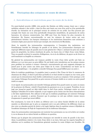 III.   Titrisation des créances et vente de dettes


   1. Interdictions et re strictions pour la vente de la dette


Un asset-backed security (ABS), très proche des Sukuks est défini comme étant une « valeur
mobilière adossée à des actifs », dont les flux sont basés sur ceux d'un actif ou d'un portefeuille
d'actifs. La titrisation est le principal vecteur de création de ces actifs. Les flux peuvent par
exemple être basés sur ceux d'un portefeuille d'emprunts immobiliers, de paiements de cartes
bancaires, de créances commerciales. Les ABS sont l'une des formes les plus courantes de
titrisation. En finance conventionnelle, ce sont les créances de toutes sortes qui sont
généralement titrisées. Les banques islamiques et les institutions financières sont soumises à
certaines règles pour pouvoir titriser par exemple, des structures de Murabaha.

Ainsi, la majorité des jurisconsultes contemporains, à l’exception des malaisiens, ont
formellement interdit les échanges de passifs et de dettes. Les jurisconsultes classiques ont
regroupé différents types de passifs sous le nom général de « Dayn », incluant les prix non encore
payés de propriétés, les dettes résultants de prêts, les loyers dus et l’objet d’une vente Salam.
Tous ces passifs revêtent le caractère d’obligations, vis-à-vis du débiteur, de payer ou de livrer un
actif monétaire ou fongible au créancier.

En général les jurisconsultes ont toujours prohibé la vente d’une dette qu’elle soit faite au
débiteur ou à un tiers pour un prix différé. Ils ont fondé cette interdiction sur les mêmes raisons
pour prohiber les contrats à termes « forward » conventionnels qui sont supposés échanger un
passif pour le prix contre une dette pour l’objet de la vente. L’interdiction est basée sur la
tradition prophétique : « le prophète a interdit l’échange d’un passif différé pour un autre ».

Selon la tradition prophétique, le prophète (sws) a permis à Ibn ‘Umar de faire le commerce de
chameaux de à Baqi’, et dont le prix bien qu’établi en or était récolté en argent ou vice versa, pour
autant que la rémunération était établie conformément au prix au comptant. Cette pratique a été
vue comme l’échange d’un passif lié au prix convenu à l’avance établi en or contre un autre passif
établi en argent.

A cet égard, les jurisconsultes ont interdit l’échange général d’un passif contre un autre en raison
de la présence du Gharar relatif à l’incertitude du paiement en or ou en argent. Toutefois, ils ont
jugé que lorsqu’un passif est déjà établi dans le chef d’une partie, l’échanger contre un autre
implique l’abandon de la dette originale, ce qui suppose qu’au moins une des deux rémunérations
a été faite implicitement. Par ailleurs le fait que la tradition prophétique ait restreint l’échange
au prix au comptant, a permis d’assurer que la pratique ne soit pas utilisée comme moyen
d’augmenter le passif qui serait différé.

Par conséquent, la vente de la dette au débiteur soit à sa valeur faciale (libellée de la même
manière ou déterminée par le prix au comptant) soit à un prix inférieur (la différence étant un
don voire un abandon partiel de dette) a été jugée légitime dans la septième séance à Djeddah de
l’académie Islamique de Fiqh de l’organisation de la conférence Islamique.

Ainsi, les jurisconsultes contemporains ont restreint leur permission au cas où la dette est vendue
à, ou en dessous de sa valeur faciale au débiteur en question.

Notons que la plupart des jurisconsultes classiques ont interdit la vente de passifs à des tiers.
Ainsi, la prohibition relative à la vente d’une dette à un tiers, faite par les experts hanafites et
zâhirites est le corollaire de l’interdiction générale touchant la vente d’objets non livrables. De


                                                                                                        60
 