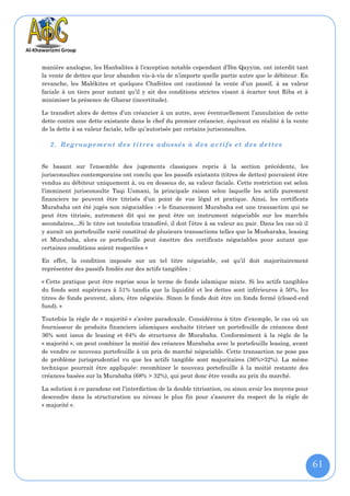 manière analogue, les Hanbalites à l’exception notable cependant d’Ibn Qayyim, ont interdit tant
la vente de dettes que leur abandon vis-à-vis de n’importe quelle partie autre que le débiteur. En
revanche, les Malékites et quelques Chaféites ont cautionné la vente d’un passif, à sa valeur
faciale à un tiers pour autant qu’il y ait des conditions strictes visant à écarter tout Riba et à
minimiser la présence de Gharar (incertitude).

Le transfert alors de dettes d’un créancier à un autre, avec éventuellement l’annulation de cette
dette contre une dette existante dans le chef du premier créancier, équivaut en réalité à la vente
de la dette à sa valeur faciale, telle qu’autorisée par certains jurisconsultes.

   2. Regroupement des titres adossés à des actifs et des dettes


Se basant sur l’ensemble des jugements classiques repris à la section précédente, les
jurisconsultes contemporains ont conclu que les passifs existants (titres de dettes) pouvaient être
vendus au débiteur uniquement à, ou en dessous de, sa valeur faciale. Cette restriction est selon
l’imminent jurisconsulte Taqi Usmani, la principale raison selon laquelle les actifs purement
financiers ne peuvent être titrisés d’un point de vue légal et pratique. Ainsi, les certificats
Murabaha ont été jugés non négociables : « le financement Murabaha est une transaction qui ne
peut être titrisée, autrement dit qui ne peut être un instrument négociable sur les marchés
secondaires…Si le titre est toutefois transféré, il doit l’être à sa valeur au pair. Dans les cas où il
y aurait un portefeuille varié constitué de plusieurs transactions telles que la Musharaka, leasing
et Murabaha, alors ce portefeuille peut émettre des certificats négociables pour autant que
certaines conditions soient respectées »

En effet, la condition imposée sur un tel titre négociable, est qu’il doit majoritairement
représenter des passifs fondés sur des actifs tangibles :

« Cette pratique peut être reprise sous le terme de fonds islamique mixte. Si les actifs tangibles
du fonds sont supérieurs à 51% tandis que la liquidité et les dettes sont inférieures à 50%, les
titres de fonds peuvent, alors, être négociés. Sinon le fonds doit être un fonds fermé (closed-end
fund). »

Toutefois la règle de « majorité » s’avère paradoxale. Considérons à titre d’exemple, le cas où un
fournisseur de produits financiers islamiques souhaite titriser un portefeuille de créances dont
36% sont issus de leasing et 64% de structures de Murabaha. Conformément à la règle de la
« majorité », on peut combiner la moitié des créances Murabaha avec le portefeuille leasing, avant
de vendre ce nouveau portefeuille à un prix de marché négociable. Cette transaction ne pose pas
de problème jurisprudentiel vu que les actifs tangible sont majoritaires (36%>32%). La même
technique pourrait être appliquée: recombiner le nouveau portefeuille à la moitié restante des
créances basées sur la Murabaha (68% > 32%), qui peut donc être vendu au prix du marché.

La solution à ce paradoxe est l’interdiction de la double titrisation, ou sinon avoir les moyens pour
descendre dans la structuration au niveau le plus fin pour s’assurer du respect de la règle de
« majorité ».




                                                                                                          61
 