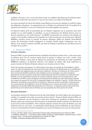 cashflows. Souvent, il n’y a aucun lien direct entre les cashflows distribués par les Sukuks Asset-
Based et les actifs réels sous-jacents. Ce qui est une entorse aux règles de la Shari’ah.

La raison principale du choix des Sukuks Asset-Based est de pouvoir répliquer le profil de risque
des obligations classiques : le comportement de ces Sukuks est extrêmement lié à la qualité de la
signature de l’émetteur, et non à la valorisation des actifs tangibles sous-jacents.

La Shari’ah stipule qu’il est primordial que les Sukuks s’appuient sur la jouissance d’un droit
complet sur un actif tangible et spécifique, et que les détenteurs des Sukuks doivent avoir un
droit de propriété sur les actifs financés 10. L’AAOIFI recommande aux émetteurs des Sukuks de
vendre et de transférer légalement la propriété des actifs sous-jacents aux investisseurs. Michael
McMillen, éminent avocat en matière de finance islamique, définit les Sukuks Asset-Backed
comme des titrisations d’actifs impliquant le transfert d’actifs depuis l’originateur vers une
fiducie, ou de manière similaire une SPV, qui émet les Sukuks et distribue les cash-flows issus du
transfert de ces actifs11.

   3. Tamweel PJSC
Première émission

Tamweel PJSC, le plus grand fournisseur immobilier des Émirats Arabes Unis, a émis trois types
de Sukuks, dont l’un est reconnu comme étant le premier à réaliser une vente « réelle » (voir
partie 2 du chapitre 4 pour plus de détails). La transaction de titrisation du crédit immobilier
(RMBS12) conforme à la Shari’ah s’élevait à 210 millions de dollars. Elle était subdivisée en
quatre tranches de Sukuks Al-Ijarah adossés à une location-vente de villas.

Avant la récession économique, les villas étaient rares dans un marché de l’immobilier en plein
essor. Ce type de propriétés est connu pour être plus résistant à la dépréciation et la volatilité des
prix comparé aux appartements qui sont plus nombreux. De plus, les acheteurs de villas sont le
plus souvent des familles plutôt que des résidents seuls ou passagers. Les titres de pleine
propriété de l’actif sous-jacent du premier Sukuk Tamweel ont été transférés aux détenteurs de
Sukuks, avec les Cash-flows associés au contrat Al-Ijarah. Toutes les éventuelles pertes sont
transférées à la SPV et par conséquent aux détenteurs de Sukuks qui sont directement exposés
aux risques de marché sur les actifs. La propriété légale (voir chapitre 3 partie 1.1) offre ainsi aux
détenteurs de Sukuks une protection si l’émetteur, Tamweel, devient insolvable. Contrairement
aux structurations Asset-Based, ce type de titrisation est en mesure de continuer à fonctionner
malgré des éventuelles difficultés financières de l’émetteur : la liquidation des actifs serait bien
plus facile pour les détenteurs de Sukuks qui sont propriétaires d’une partie des actifs.

Deuxième Émission :

La deuxième émission de Tamweel était de type Asset-Based. Les droits légaux des investisseurs
relatifs à la propriété des actifs sous-jacents étaient limités. Tamweel Sukuk Limited (TSL) est
une SPV constituée aux îles Caïmans et créée pour l’émission de certificats de fiducie pour les
Sukuks auprès des investisseurs afin d’acquérir un portefeuille d’actifs conformes à la Shari’ah de
la part de la société immobilière. Cette émission spéciale contient deux types de Sukuks, qui sont
fusionnés dans un seul actif : un portefeuille d’actifs Ijarah (actifs résidentiels de type location-
vente) et un portefeuille d’actifs de propriétés sous contrat Al-Istisna’a (en cours de construction).


10 Yean, Tan Wan. Sukuk: Issues and the Way Forward, online, International Lawyers Network, 2008.
11 McMillen, Michael JT, « Asset Securitization Sukuk and Islamic Capital Markets: Structural Issues in These
Formative Years », 25 Wisconsin International Law Journal 703, 2008.
12 RMBS : Residential Mortgage-Backed Securitization

                                                                                                                65
 