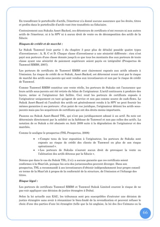 En transférant le portefeuille d’actifs, l’émetteur n’a donné aucune assurance que les droits, titres
et profits dans le portefeuille d’actifs vont être transférés au fiduciaire.

Contrairement aux Sukuks Asset-Backed, ces détenteurs de certificats n’ont recours ni aux autres
actifs de l’émetteur, ni à la SPV ni à aucun droit de vente ou de décomposition des actifs de la
fiducie.

Risques de crédit et de marché :

Le Sukuk Tamweel (voir partie 1 du chapitre 3 pour plus de détails) possède quatre types
d’investisseurs : A, B, C et D. Chaque classe d’investisseur a une séniorité différente : rien n’est
payé aux porteurs d’une classe donnée jusqu’à ce que tous les montants dus aux porteurs de toute
classe ayant une séniorité de paiement supérieure soient payés en intégralité (Prospectus de
Tamweel RMBS, 2007).

Les porteurs de certificats de Tamweel RMBS sont clairement exposés aux actifs adossés à
l’émission. Le risque de crédit de ce Sukuk, Asset-Backed, est déterminé avant tout par le risque
de marché des actifs sous-jacents qui sont vendus aux investisseurs et non par le risque de crédit
de Tamweel.

Comme Tamweel RMBS constitue une vente réelle, les porteurs de Sukuks ont l’assurance que
leurs actifs sous-jacents ont été retirés du bilan de l’originateur. L'actif continuera à produire des
loyers, même si l’originateur fait faillite. Ceci rend les porteurs de certificats exposés à
l’originateur uniquement en tant qu’agent de service et non pas comme source de cash-flows. Le
Sukuk Asset-Based où l’usufruit des actifs est généralement vendu à la SPV ne peut fournir les
mêmes garanties à ses porteurs : d'un point de vue juridique, l'originateur détient les actifs sous-
jacents mais pas les acquéreurs de certificats qui ont des droits moins importants.

Passons au Sukuk Asset-Based TSL, qui n’est pas juridiquement adossé à un actif. Sa note est
déterminée directement par la solidité ou la faiblesse de Tamweel et non pas celles des actifs. La
notation de ce Sukuk a été abaissée en Août 2009 suite à la dégradation de l’originateur et des
marchés.

Comme le souligne le prospectus (TSL Prospectus, 2008):

                « Compte tenu de leur exposition à l’originateur, les porteurs de Sukuks sont
                 exposés au risque de crédit des clients de Tamweel en plus de son risque
                 opérationnel ».
                « Les porteurs de Sukuks n’auront aucun droit de provoquer la vente ou
                 l’aliénation des actifs détenus par la fiducie ».

Notons que dans le cas du Sukuk TSL, il n’y a aucune garantie que ces certificats soient
conformes à la Shari’ah, puisque les avis des jurisconsultes peuvent diverger. Dans son
prospectus, TSL a recommandé à ses investisseurs d’obtenir indépendamment leur propre conseil
en terme de la Shari’ah à propos de la conformité de la structure, de l’émission et l’échange des
titres.

Risque légal :

Les porteurs de certificats Tamweel RMBS et Tamweel Sukuk Limited courent le risque de ne
pas voir appliquer une décision de justice étrangère à Dubaï.

Selon la loi actuelle aux EAU, les tribunaux sont peu susceptibles d’exécuter une décision de
justice étrangère sans avoir à réexaminer le bien-fondé de la revendication et peuvent refuser le
choix d’une des parties d’une loi étrangère (telle que la loi anglaise, la loi des îles Caïmans ou la


                                                                                                         66
 
