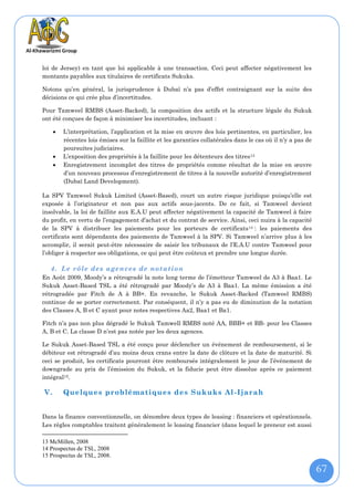 loi de Jersey) en tant que loi applicable à une transaction. Ceci peut affecter négativement les
montants payables aux titulaires de certificats Sukuks.

Notons qu’en général, la jurisprudence à Dubaï n’a pas d’effet contraignant sur la suite des
décisions ce qui crée plus d’incertitudes.

Pour Tamweel RMBS (Asset-Backed), la composition des actifs et la structure légale du Sukuk
ont été conçues de façon à minimiser les incertitudes, incluant :

        L’interprétation, l’application et la mise en œuvre des lois pertinentes, en particulier, les
         récentes lois émises sur la faillite et les garanties collatérales dans le cas où il n’y a pas de
         poursuites judiciaires.
        L’exposition des propriétés à la faillite pour les détenteurs des titres 13
        Enregistrement incomplet des titres de propriétés comme résultat de la mise en œuvre
         d’un nouveau processus d’enregistrement de titres à la nouvelle autorité d’enregistrement
         (Dubaï Land Development).

La SPV Tamweel Sukuk Limited (Asset-Based), court un autre risque juridique puisqu’elle est
exposée à l’originateur et non pas aux actifs sous-jacents. De ce fait, si Tamweel devient
insolvable, la loi de faillite aux E.A.U peut affecter négativement la capacité de Tamweel à faire
du profit, en vertu de l’engagement d’achat et du contrat de service. Ainsi, ceci nuira à la capacité
de la SPV à distribuer les paiements pour les porteurs de certificats 14 : les paiements des
certificats sont dépendants des paiements de Tamweel à la SPV. Si Tamweel n’arrive plus à les
accomplir, il serait peut-être nécessaire de saisir les tribunaux de l’E.A.U contre Tamweel pour
l’obliger à respecter ses obligations, ce qui peut être coûteux et prendre une longue durée.

   4. Le rôle de s agence s de notation
En Août 2009, Moody’s a rétrogradé la note long terme de l’émetteur Tamweel de A3 à Baa1. Le
Sukuk Asset-Based TSL a été rétrogradé par Moody’s de A3 à Baa1. La même émission a été
rétrogradée par Fitch de A à BB+. En revanche, le Sukuk Asset-Backed (Tamweel RMBS)
continue de se porter correctement. Par conséquent, il n’y a pas eu de diminution de la notation
des Classes A, B et C ayant pour notes respectives Aa2, Baa1 et Ba1.

Fitch n’a pas non plus dégradé le Sukuk Tamwell RMBS noté AA, BBB+ et BB- pour les Classes
A, B et C. La classe D n’est pas notée par les deux agences.

Le Sukuk Asset-Based TSL a été conçu pour déclencher un événement de remboursement, si le
débiteur est rétrogradé d’au moins deux crans entre la date de clôture et la date de maturité. Si
ceci se produit, les certificats pourront être remboursés intégralement le jour de l’événement de
downgrade au prix de l’émission du Sukuk, et la fiducie peut être dissolue après ce paiement
intégral15.

V.       Quelques problématiques des Sukuks Al -Ijarah


Dans la finance conventionnelle, on dénombre deux types de leasing : financiers et opérationnels.
Les règles comptables traitent généralement le leasing financier (dans lequel le preneur est aussi

13 McMillen, 2008
14 Prospectus de TSL, 2008
15 Prospectus de TSL, 2008.

                                                                                                             67
 