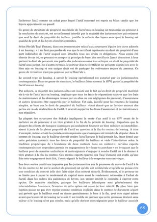 l’acheteur final) comme un achat pour lequel l’actif concerné est repris au bilan tandis que les
loyers apparaissent au passif.

Ce genre de structure de propriété matérielle de l’actif mis en leasing est transmise au preneur à
la conclusion du contrat, est actuellement interdit par la majorité des jurisconsultes qui estiment
que seul le droit de propriété du bailleur, justifie la collecte des loyers sans quoi le leasing est
qualifié de prêt et les loyers d’intérêts prohibés.

Selon Sheikh Taqi Usmani, dans son commentaire relatif aux structures légales des titres adossés
à un leasing : « il ne faut pas perdre de vue que le certificat représente un droit de propriété d’une
part indivisible de l’actif auquel sont attachés tous ses droits et obligations. Nous avons été
témoin de cas où, ne prenant en compte ce principe de base, des certificats Ijarah donnaient à leur
porteur le droit de percevoir une partie des redevances sans leur octroyer un droit de propriété de
l’actif sous-jacent. En d’autres termes, le porteur d’un tel certificat ne présente aucun lien avec le
bien mis en leasing et son unique droit est de partager les redevances reçues du preneur. Ce
genre de titrisation n’est pas permise par la Shari’ah ».

Le second type de leasing, à savoir le leasing opérationnel est autorisé par les jurisconsultes
contemporains. Dans ce genre de structure, le bailleur (bien souvent la SPV) garde la propriété de
l’actif mis en leasing

Par ailleurs, la majorité des jurisconsultes ont insisté sur le fait qu’un droit de propriété matériel
vis-à-vis de l’actif mis en leasing, implique que tous les frais de réparations (autres que les frais
de maintenance et les dommages causés par un abus ou une négligence du preneur), d’assurances
et autres devraient être supportés par le bailleur. Cet avis, justifié pour les contrats de leasing
simples, se base sur le droit de propriété du bailleur : étant donné que ce dernier encourt des
pertes en cas de destruction de l’actif, il devrait supporter les frais d’assurance et de maintenance
non régulière.

La plupart des structures des Sukuks impliquent la vente d’un actif à un SPV avant de le
racheter ou de percevoir à un titre gratuit à la fin de la période de leasing. Rappelons que la
plupart des clients de banques islamiques qui souhaitent financer un bien mobilier ou immobilier,
visent à jouir de la pleine propriété de l’actif en question à la fin du contrat de leasing. A titre
d’exemple, même si tant les juristes contemporains que classiques ont interdit de stipuler dans le
contrat de leasing, que le bailleur devrait vendre l’actif lorsque le bail prenait fin, étant donné que
cette précision anéantit tous les droits de propriété du bailleur et viole l’interdiction selon la
tradition prophétique de « l’existence de deux contrats dans un contrat » ; certains experts
contemporains ont cependant permis les engagements de « lease to purchase » en évoquant que le
bailleur peut de manière unilatérale et contraignante s’engager à vendre l’actif ou à le donner à
titre gratuit à la fin du contrat. Ces mêmes experts (parmi eux Taqi Usmani) ont établi qu’une
fois cette engagement était fait, il contraignait le bailleur à le respecter sans univoque.

Les deux seules conditions imposées par les jurisconsultes sur la promesse de vente de l’actif à la
fin du contrat (si tel est le souhait du preneur) est qu’elle soit unilatérale et qu’elle ne puisse être
une condition du contrat (elle doit faire objet d’un contrat séparé). Évidemment, si le preneur ne
se limite pas à payer le rendement du capital mais aussi le rendement nécessaire à l’achat de
l’actif, dans les cadres des paiements de loyers, son propre intérêt le conduira à exercer cette
option. De manière similaire, puisque les bailleurs islamiques sont généralement des
intermédiaires financiers, l’exercice de cette option est aussi de leur intérêt. De plus, bien que
l’option puisse ne pas être reprise comme condition explicite dans le contrat, le document séparé
qui prévoit que le bailleur vend ou donne gratuitement le bien à la fin, peut être signé même
avant que le contrat de leasing ne le soit. Il est inutile de préciser que cette promesse devient sans
valeur si le leasing n’est pas conclu, mais qu’elle devient contraignante pour le bailleur aussitôt

                                                                                                           68
 