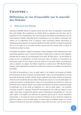 C HAPITRE 1
Définition et vue d'ensemble sur le marché
des Sukuks

 I.     Définition des Sukuks

Institutions (AAOIFI) définit les Sukuks comme étant des titres de copropriété représentatifs
d'un actif tangible. Plus simplement, les Sukuks (Saak au singulier) sont des titres dont le
rendement est lié à la performance d'un actif sous-jacent. Les Sukuks d’investissement sont des
titres financiers hybrides négociables dont la rémunération et, le cas échéant, le principal, sont
indexés sur la performance d’un ou plusieurs actifs sous-jacents détenus directement ou
indirectement par l’émetteur. Leur porteur bénéficie d’un droit assimilé à un droit de copropriété
sur ce ou ces actifs. Le ou les actifs concernés peuvent être des services, biens ou droits ou
l’usufruit de ces biens ou droits.

Les Sukuks sont appelés « obligations islamiques » dans le langage courant. Expression que nous
reprendrons également, mais il convient de garder à l'esprit qu'il ne s'agit pas d'une obligation
classique dont le coupon est une rémunération de la dette. En effet, dans le cas des Sukuks, le
coupon est lié à la performance de l'actif sous-jacent. Ainsi, en théorie, la rémunération du
porteur peut varier au fil du temps et peut être nulle si le sous-jacent réalise une performance
nulle ou négative. La plupart des Sukuks requièrent la création d’une SPV (Special Purpose
Vehicle), entité indépendante qui détient les actifs contre l’émission de certificats aux détenteurs
des Sukuks.

Une cible de rémunération (« taux de profit espéré ») est indiquée aux porteurs de Sukuks
d’investissement, de titres de créance et de prêts indexés ; celle-ci est souvent plafonnée à un taux
de marché reconnu (par exemple : Euribor, Libor), augmenté d’une marge conforme aux pratiques
observées sur le marché des titres de créance. Pour parvenir à servir le « taux de profit espéré », le
contrat peut prévoir un lissage dans le temps de la rémunération des porteurs au travers de
l’activation d’un « compte de réserve » mis en place par l’émetteur. Ce compte est alimenté lorsque
la performance du ou des actifs est supérieure au « taux de profit espéré ». Les montants
accumulés serviront à compenser l’éventuelle sous-performance des actifs par rapport au taux
espéré. Ainsi, dans la majorité des Sukuks, seule la rémunération correspondant au « taux de
profit espéré » est exigible aux échéances de paiement prévues par le contrat (mensuelles,
trimestrielles…). Le compte de réserve est clôturé à l’échéance du titre. L'éventuel excédent de
profit par rapport au taux de profit espéré, est alloué selon les modalités propres au contrat,
incluant les porteurs de titres selon l’indexation retenue dans le contrat, voire un tiers. Il peut



                                                                                                         6
 