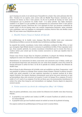 que le leasing est conclu et est exécuté pour l’ensemble de sa durée. Une autre précision doit être
faite : l’analyse de ces experts, entre autres celle du Sheikh Taqi Usmani, mentionne que la
promesse de donner un bien à titre gratuit à la fin de la période de leasing est toute aussi
contraignante que la promesse de vendre l’actif à la même période. Les règles classiques
semblent à cet égard à ne pas qualifier de contraignantes les transactions faites à titre gratuit
(voir paragraphe suivant). Autrement dit, il est approprié de faire une promesse unilatérale de
vendre l’actif à la fin de leasing contre une certaine compensation financière, même minimale
voire symbolique, mais ceci implique en contrepartie certaines réserves liées aux doubles ventes
(Bay' Al-'ina) comme nous l’aborderons plus tard.

    1. Double Vente (‘ina) e t Sukuk Al -Ijarah


La problématique de la double vente classique Bay-Al'ina (double vente pour contourner
l’interdiction du Riba) a souvent été abordée dans la littérature juridique classique.

La majorité des juristes musulmans, toutes écoles confondues, condamne le Bay-Al'ina, en tant
que stratagème légal (Hilah) destiné à contourner la prohibition du Riba. Il faut cependant noter
que, d'une manière générale, les juristes musulmans n'interdisent pas la revente d'un bien au
vendeur initial, pour autant que les deux cessions successives ne soient pas stipulées dans le
même contrat.

Comme nous l’avons évoqué dans les chapitres précédents, la plupart des Sukuks développés,
impliquent la vente et le rachat d’une certaine propriété ou matière première.

Généralement, les instruments de dettes court-terme sont structurés avec le Salam, tandis que
les instruments long-terme sont structurés avec une vente d’une propriété, suivie d’un contrat de
leasing prévoyant le rachat du bien à la fin de la période du contrat, incluant des éléments de
double vente.

Dans la forme la plus élémentaire de la double vente qui synthétise une dette, l’emprunteur vend
une propriété au préteur en échange d’une certaine somme d’argent. Ensuite le prêteur revend à
crédit cette même propriété à un prix supérieur équivalent au montant nominal de la dette
majoré d’intérêts. Les experts classiques reconnaissent aussi qu’un tiers peut intervenir en tant
qu’intermédiaire dans cette structure où la partie A vend à la banque B au comptant, B vend à
crédit à C et C vend à A au comptant. Il ne fait nul doute que si les jurisconsultes interdisaient le
rachat d’un même bien lorsqu’un seul intermédiaire est impliqué, d’autres degrés de séparation
seraient ajoutés.

    2. Vente assortie au droit de rédemption (Bay' Al - 'Uhda)


Dans les parties précédentes, nous avons soulevé les éléments de la double vente dans beaucoup
Sukuks :

   la propriété et son usufruit sont vendus à la SPV, et ensuite l’usufruit est acheté au travers
    du contrat d’Ijarah
   la propriété ainsi que tout l’usufruit restant est racheté au terme de la période de leasing.

Ces aspects soulèvent les problématiques de l’ina qui rend le contrat illicite.



                                                                                                        69
 