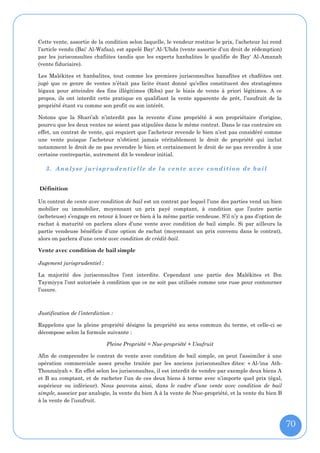 Cette vente, assortie de la condition selon laquelle, le vendeur restitue le prix, l’acheteur lui rend
l’article vendu (Bai' Al-Wafaa), est appelé Bay' Al-'Uhda (vente assortie d’un droit de rédemption)
par les jurisconsultes chafiites tandis que les experts hanbalites le qualifie de Bay' Al-Amanah
(vente fiduciaire).

Les Malékites et hanbalites, tout comme les premiers jurisconsultes hanafites et chaféites ont
jugé que ce genre de ventes n’était pas licite étant donné qu’elles constituent des stratagèmes
légaux pour atteindre des fins illégitimes (Riba) par le biais de vente à priori légitimes. A ce
propos, ils ont interdit cette pratique en qualifiant la vente apparente de prêt, l’usufruit de la
propriété étant vu comme son profit ou son intérêt.

Notons que la Shari’ah n’interdit pas la revente d’une propriété à son propriétaire d’origine,
pourvu que les deux ventes ne soient pas stipulées dans le même contrat. Dans le cas contraire en
effet, un contrat de vente, qui requiert que l’acheteur revende le bien n’est pas considéré comme
une vente puisque l’acheteur n’obtient jamais véritablement le droit de propriété qui inclut
notamment le droit de ne pas revendre le bien et certainement le droit de ne pas revendre à une
certaine contrepartie, autrement dit le vendeur initial.

   3. Analyse jurisprudentielle de la vente avec condition de bail


Définition

Un contrat de vente avec condition de bail est un contrat par lequel l’une des parties vend un bien
mobilier ou immobilier, moyennant un prix payé comptant, à condition que l’autre partie
(acheteuse) s’engage en retour à louer ce bien à la même partie vendeuse. S’il n’y a pas d’option de
rachat à maturité on parlera alors d’une vente avec condition de bail simple. Si par ailleurs la
partie vendeuse bénéficie d’une option de rachat (moyennant un prix convenu dans le contrat),
alors on parlera d’une vente avec condition de crédit-bail.

Vente avec condition de bail simple
Jugement jurisprudentiel :

La majorité des jurisconsultes l’ont interdite. Cependant une partie des Malékites et Ibn
Taymiyya l’ont autorisée à condition que ce ne soit pas utilisée comme une ruse pour contourner
l’usure.



Justification de l’interdiction :

Rappelons que la pleine propriété désigne la propriété au sens commun du terme, et celle-ci se
décompose selon la formule suivante :

                              Pleine Propriété = Nue-propriété + Usufruit

Afin de comprendre le contrat de vente avec condition de bail simple, on peut l’assimiler à une
opération commerciale assez proche traitée par les anciens jurisconsultes dites: « Al-'ina Ath-
Thounaîyah ». En effet selon les jurisconsultes, il est interdit de vendre par exemple deux biens A
et B au comptant, et de racheter l’un de ces deux biens à terme avec n’importe quel prix (égal,
supérieur ou inférieur). Nous pouvons ainsi, dans le cadre d’une vente avec condition de bail
simple, associer par analogie, la vente du bien A à la vente de Nue-propriété, et la vente du bien B
à la vente de l’usufruit.



                                                                                                         70
 