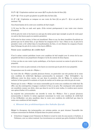 Si {P < Q} : L’opération contient une usure (Q-P en plus du don du bien [A]).

Si {P = Q} : C’est un prêt qui génère un profit (don du bien [A]).

Si {P > Q} : L’opération se compose en une vente du bien [A] au prix P – Q et un prêt d’un
montant = Q.

Cas d’autorisation de la vente avec condition de bail simple :

1) Si tous les flux en cash sont spots. (Cela revient pratiquement à une vente avec réserve
d’usufruit).

2) Si le prix de vente et les loyers ne sont pas du même genre (par exemple un prix de vente payé
en cash et des loyers payés en matière première).

3) Si entre les deux ventes, le bien est transformé. Dans ce cas, les deux transferts d’usufruits ne
portent pas sur le même bien, ce qui élimine les soupçons de la « 'ina ». Dans ce cas, le prix de la
première vente a été utilisé dans la transformation du bien, et ceci élimine les soupçons d’usure
dans l'échange du prix de la vente et des loyers différés.

V ent e a ve c c o nd it io n de c r é di t - b a il


C’est le même contrat précédent (vente avec condition de bail simple) avec le retour de la nue-
propriété du bien à son propriétaire d’origine à la fin du contrat de deux façons:

1) Avec un don ou une vente à prix symbolique, si les loyers couvrent au moins le prix de la nue-
propriété.

2) Avec une vente au prix nominal, si les loyers ne couvrent pas le prix de la nue-propriété.

Comparaison avec la vente de « Wafaa » :

La vente dite de « Wafaa » possède plusieurs formes, en particulier une très proches de la vente
avec condition de crédit-bail. Quelques jurisconsultes la nomment : « Bay' Al-Istighlal ». La
différence entre les deux vantes, est que dans la première, dite de Wafaa, le vendeur peut
racheter le bien quand il le souhaite et le prix de rachat est le même que celui du prix de vente.

Notons que la vente « Wafaa » est moins contestable que la vente avec condition de crédit-bail. En
effet, une des contreparties s’engage à racheter le bien à un prix. Par conséquent cette opération
est considérée comme une dette, alors que dans le cas de la vente wafaa, le vendeur peut exercer
une option d’achat s’il le souhaite.

La majorité des jurisconsultes ont interdit la vente de « Wafaa ». Ceci a poussé plusieurs
jurisconsultes à émettre le même jugement concernant la vente avec condition de crédit-bail
(« 'ina Al-Manfaâ » est plus manifeste dans la vente avec condition de crédit-bail que dans la
vente avec condition de bail simple).

    4. Résumé des problé matiques des Suk uks Ijarah


Malgré la divergence des jurisconsultes sur certains points, on peut résumer l’ensemble des
critiques concernant les Sukuks Al-Ijarah dans les points suivants :

   L’émetteur s’engage avant l’émission du Sukuk et avant la vente du sous-jacent, à l’acheter, à
    l’échéance, avec sa valeur nominal. Les investisseurs ne seraient pas prêts d’acheter le Sukuk



                                                                                                       72
 