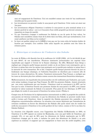 sans cet engagement de l’émetteur. Ceci est considéré comme une vente de 'ina conditionnée
    interdite par les quatre écoles.
   Les investisseurs ne peuvent vendre le sous-jacent qu’à l’émetteur. Cette vente est ainsi une
    ‘ina pure.
   Les investisseurs obligent l’émetteur à racheter le sous-jacent au prix nominal même si ce
    dernier perd de la valeur : ceci va à l’encontre d’une réelle propriété qui devrait entrainer une
    exposition au risque de marché.
   Vu que l’émetteur s’engage à rembourser les Sukuks en cas de perte de leur valeur, les
    Sukuks sont considérés comme étant de la dette dans son bilan, alors que normalement, il est
    censé améliorer son bilan en les vendant !
   Le loyer est parfois indexé sur le LIBOR et non pas sur les vrais coûts de location (indice de
    location par exemple). Ceci conforte l’idée selon laquelle ces produits sont des titres de
    créances pures.



    5. Historique et tendance de l’industrie des Sukuks


La vente de Wafaa a été discutée lors de la conférence de 1412H (1992), où il a été décidé de par
la note 68/4/7, de son interdiction. Plusieurs imminents jurisconsultes ont exprimé leurs
inquiétudes par rapport à l’avenir de la finance islamique. En effet, Mohamed Anas Zarqa a
expliqué que n’importe quelle banque pourrait vendre un de ses biens à une contrepartie, qui va
lui louer ce même bien avec les mêmes taux pratiqués sur le marché puis racheter ce même bien à
la maturité de cette transaction. De ce fait, n’importe quelle banque pourrait devenir du jour au
lendemain une banque islamique, et l’industrie financière ne cherchera pas à innover afin de
trouver de vraies alternatives. De même, l’imminent jurisconsulte Taqi Usmani, a souligné que
les ruses ne devraient plus être utilisées comme sources des transactions financières islamiques.

Malheureusement, les inquiétudes des jurisconsultes ont été confirmées par l’industrie, qui a pris
cette même tendance évoqué par Taqi Usmani. En 2001 les premiers Sukuks étaient structurés
par une vente conditionnée par une location : l’émetteur vend un sous-jacent à la SPV, qui lui
loue par la suite. L’émetteur fournit une promesse d’achat du sous-jacent à la SPV, avec comme
montant la valeur nominale du Sukuk à la maturité. D’un point de vue théorique, la SPV n’est
pas obligée de vendre le sous-jacent à l’émetteur lui-même (vente « Wafaa »).

Compte tenu de l’évolution de la réglementation internationale en 2002, la propriété des actifs du
sous-jacents est devenue restreinte, vu que les détenteurs des Sukuks ne peuvent vendre leurs
actifs à termes qu’à l’émetteur. Ainsi la majorité des Sukuks pouvaient être assimilés à des
obligations conventionnelles ordinaires. La situation s’est encore détériorée par l'introduction de
certaines conditions en faveur des détenteurs des Sukuks afin qu'ils soient sûrs de vendre les
actifs du sous-jacent à l’émetteur si les actifs perdent de leur valeur, comme ce fut le cas dans les
Sukuks Nakheel.

La situation s’est dégradée encore, avec l’apparition des Sukuks Al-Musharaka en 2005, où
l’émetteur et la SPV signent un contrat de Musharaka, avec une part faible de l’émetteur, par
exemple 10%, et une part de 90% pour les détenteurs de Sukuk représentés par la SPV.
L’émetteur s’engage par la suite, à racheter les parts des détenteurs du Sukuk à un prix
supérieur au nominal. A supposer que cet engagement se fasse avec des actifs tangibles, cette



                                                                                                        73
 