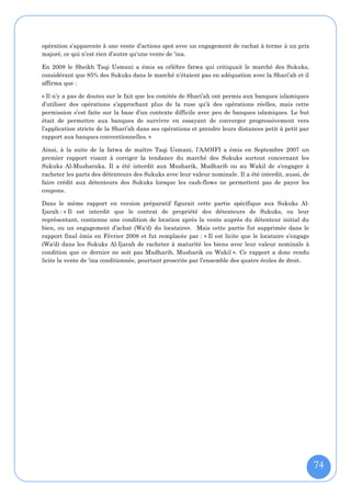opération s’apparente à une vente d’actions spot avec un engagement de rachat à terme à un prix
majoré, ce qui n’est rien d’autre qu‘une vente de 'ina.

En 2008 le Sheikh Taqi Usmani a émis sa célèbre fatwa qui critiquait le marché des Sukuks,
considérant que 85% des Sukuks dans le marché n’étaient pas en adéquation avec la Shari’ah et il
affirma que :

« Il n’y a pas de doutes sur le fait que les comités de Shari’ah ont permis aux banques islamiques
d’utiliser des opérations s’approchant plus de la ruse qu’à des opérations réelles, mais cette
permission s’est faite sur la base d’un contexte difficile avec peu de banques islamiques. Le but
était de permettre aux banques de survivre en essayant de converger progressivement vers
l’application stricte de la Shari’ah dans ses opérations et prendre leurs distances petit à petit par
rapport aux banques conventionnelles. »

Ainsi, à la suite de la fatwa de maître Taqi Usmani, l’AAOIFI a émis en Septembre 2007 un
premier rapport visant à corriger la tendance du marché des Sukuks surtout concernant les
Sukuks Al-Musharaka. Il a été interdit aux Musharik, Mudharib ou au Wakil de s’engager à
racheter les parts des détenteurs des Sukuks avec leur valeur nominale. Il a été interdit, aussi, de
faire crédit aux détenteurs des Sukuks lorsque les cash-flows ne permettent pas de payer les
coupons.

Dans le même rapport en version préparatif figurait cette partie spécifique aux Sukuks Al-
Ijarah : « Il est interdit que le contrat de propriété des détenteurs de Sukuks, ou leur
représentant, contienne une condition de location après la vente auprès du détenteur initial du
bien, ou un engagement d’achat (Wa'd) du locataire». Mais cette partie fut supprimée dans le
rapport final émis en Février 2008 et fut remplacée par : « Il est licite que le locataire s’engage
(Wa'd) dans les Sukuks Al-Ijarah de racheter à maturité les biens avec leur valeur nominale à
condition que ce dernier ne soit pas Mudharib, Musharik ou Wakil ». Ce rapport a donc rendu
licite la vente de 'ina conditionnée, pourtant proscrite par l’ensemble des quatre écoles de droit.




                                                                                                        74
 