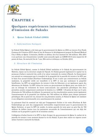 C HAPITRE 4
Quelques expériences internationales
d’émission de Sukuks

 I.    Qatar Sukuk Global (2003)


   1. Informations basiques


Le Sukuk Global Qatari a été émis par le gouvernement du Qatar en 2003 au travers d’un Fonds
Commun de Créances (FCC) dans le but de financer le développement proposé du Hamad Medical
City à Doha au Qatar. L’émission, libellée en dollars, fut d’un montant de 700 millions. Elle offrit
à ses porteurs une rémunération variable semi-annuelle égale au LIBOR US 6 mois majoré de 40
points de base. Sa maturité fut de 7 ans. Elle arriva à échéance en Octobre 2010.

   2. Structure de l’émission


Le Sukuk Global Qatari, comme le Sukuk Global malaisien et le Sukuk du gouvernement du
Bahreïn, repose sur la structure simple de l'Ijarah. Ce Sukuk garantit également le capital via la
promesse d’achat à maturité des actifs à la valeur nominale du contrat d’Ijarah. Le financement
est exécuté en commençant par le transfert de la propriété de la parcelle de terrain à la SPV par
le biais d’un accord d’achat (Purchase Undertaking). Il est à noter que contrairement au Sukuk
malaisien, la propriété réelle est transférée à la SPV et non pas seulement la propriété
bénéficiaire. La SPV est propriétaire du terrain à titre de fiduciaire et est également agent des
détenteurs de Sukuks. La SPV reloue les terres au gouvernement du Qatar pour une durée de 7
ans en échange de versement de loyers semi-annuels. Les paiements périodiques des deux
premières années comprennent seulement la location (i.e. LIBOR + 40 points de base sur le prix
d’émission de 700 millions de dollars). Le paiement sur les cinq dernières années inclut également
l’amortissement de la propriété (un dixième des 700 millions de dollars pour chaque paiement
périodique). De ce point de vue, durant les cinq dernières années, le Sukuk du Qatar est similaire
à une obligation conventionnelle avec amortissement du nominal.

Le paiement final du nominal est régi par l’engagement d’achat et de vente (Purchase & Sale
Undertaking) qui sont des engagements irrévocables respectivement pour le gouvernement du
Qatar d’acheter, et pour la SPV de vendre, la même parcelle de terre pour un prix fixe de 700
millions de dollars (moins tous les paiements accumulés de l’amortissement qui ont déjà été
réalisés sur la propriété à partir de la troisième année).

L’obligation d’achat fournit à la SPV le droit d’exiger du gouvernement du Qatar le rachat de la
parcelle de terrain à tout moment durant la vie du Sukuk. Il peut donc entrer en vigueur avant
même l'arrivée à maturité du Sukuk.




                                                                                                       75
 