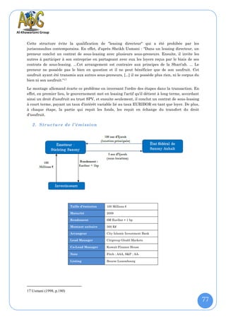 Cette structure évite la qualification de "leasing directeur" qui a été prohibée par les
jurisconsultes contemporains. En effet, d'après Sheikh Usmani : "Dans un leasing directeur, un
preneur conclut un contrat de sous-leasing avec plusieurs sous-preneurs. Ensuite, il invite les
autres à participer à son entreprise en partageant avec eux les loyers reçus par le biais de ses
contrats de sous-leasing. ...Cet arrangement est contraire aux principes de la Shari'ah. ... Le
preneur ne possède pas le bien en question et il ne peut bénéficier que de son usufruit. Cet
usufruit ayant été transmis aux autres sous-preneurs, [...] il ne possède plus rien, ni le corpus du
bien ni son usufruit."17

Le montage allemand écarte ce problème en inversant l'ordre des étapes dans la transaction. En
effet, en premier lieu, le gouvernement met en leasing l'actif qu'il détient à long terme, accordant
ainsi un droit d'usufruit au trust SPV, et ensuite seulement, il conclut un contrat de sous-leasing
à court terme, payant un taux d'intérêt variable lié au taux EURIBOR en tant que loyer. De plus,
à chaque étape, la partie qui reçoit les fonds, les reçoit en échange du transfert du droit
d'usufruit.

   2. Structure de l’émission




                          Taille d’émission   100 Millions €

                          Maturité            2009

                          Rendement           6M Euribor + 1 bp

                          Montant unitaire    500 K€

                          Arrangeur           City Islamic Investment Bank

                          Lead Manager        Citigroup Gloabl Markets

                          Co-Lead Manager     Kuwait Finance House

                          Note                Fitch : AAA, S&P : AA-

                          Listing             Bourse Luxembourg




17 Usmani (1998, p.180)

                                                                                                       77
 