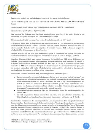 Les revenus générés par les Sukuks proviennent de 3 types de contrats Ijarah :

1) des contrats Ijarah avec un loyer fixe variant entre 180.000 AED et 7.000.000 AED (fixed
Ijarah)

2) des contrats Ijarah avec un loyer variable indexé sur le taux EIBOR 18 (flexi Ijarah)

3) des contrats Ijarah hybride (hybrid Ijarah)

Les coupons des Sukuks sont distribués mensuellement tous les 25 du mois, depuis le 25
septembre 2007 jusqu'au 25 juin 2037 comme expliqué ci-après.

Notons aussi qu’il a été convenu d’une option de rachat des actifs à la 12 ème année :

A n'importe quelle date de distribution des coupons qui suit le 12 ème anniversaire de l'émission
des Sukuks (25 juin 2019), Tamweel a convenu avec TPL, la SPV émettrice, d'exercer son droit, si
elle le souhaite, d'acheter toutes les propriétés et les actifs vendus à TPL en donnant un préavis
d'achat de 90 à 30 jours avant la date d'exercice.

Morgan Stanley agit en tant que bookrunner19 pour la transaction et fournit une série de
solutions conformes à la Shari’ah pour la couverture du risque de taux de change AED/USD.

Standard Chartered Bank agit comme fournisseur de liquidités en AED et en USD pour les
Sukuks. Cette banque s'engage, principalement, selon l'accord signé avec l'émetteur, à assurer à
n'importe quelle date un montant minimal en AED égal à 2 % de la valeur totale des titres
convertie en AED avec le taux de change à la date en question, et à assurer à n'importe quel jour
un montant minimal en USD égal à 5 % de la valeur totale des titres calculée à la dernière date
de distribution des coupons précédant le jour en question.

Les Sukuks Tamweel residential ABS possèdent plusieurs caractéristiques :

       Ils représentent les premiers Sukuks Asset-Backed avec une vente réelle ("true sale") au
        Moyen-Orient offrant aux investisseurs une véritable propriété des actifs immobiliers. Les
        investisseurs ont recours aux actifs à maturité. En effet, il n'y a aucun engagement de
        rachat des actifs par l’émetteur. Tamweel souhaitait que les actifs immobiliers, sous-
        jacents aux Sukuks, sortent de son bilan définitivement. Elle évitait ainsi, l'augmentation
        de son passif en s'engageant à racheter les actifs à maturité.
       Les Sukuks Tamweel residential ABS ont été considérés parmi les meilleurs produits de
        l'année 2007.
       Ce sont les premiers Sukuks qui mettent en place, avec une structure conforme à la
        Shari’ah, plusieurs tranches d'investissements classées en 4 catégories : A, B, C et D.

Les Sukuks à l'origine sont des titres équivalents. L'un des principaux défis jurisprudentiels était
la mise en place d’une émission de Sukuks multi-tranches. Tandis que la subdivision est normale
avec les obligations conventionnelles, on pensait, selon les principes de la Shari’ah, qu'il n'est pas
possible d'avoir différentes catégories d'actions ou de Sukuks. Le Sheikh Dr Hussain Hassan a
émis une fatwa qualifiant l'émission de Sukuks avec différentes classes comme étant en
conformité avec la Shari'ah. Le raisonnement de base est que tout investisseur est libre de faire ce
qu'il veut avec son investissement. Par conséquent, les porteurs de titres d'une catégorie peuvent


18 EIBOR est le taux interbancaire aux Emirats Arabes Unis
19 Bookrunner : Banque en charge de la tenue du livre d'ordre

                                                                                                         79
 