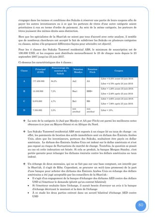 s'engager dans les termes et conditions des Sukuks à réserver une partie de leurs coupons afin de
payer les autres investisseurs ou à ce que les porteurs de titres d'une autre catégorie soient
prioritaires à eux en terme d'ordre de paiement. Au sein de la même catégorie, les porteurs de
titres jouissent des mêmes droits sans distinction.

Bien que les spécialistes de la Shari'ah ne soient pas tous d'accord avec cette analyse, il semble
que de nombreux chercheurs ont accepté le fait de subdiviser les Sukuks en plusieurs catégories
ou classes, même s'ils proposent différentes façons pour atteindre cet objectif.

Pour les 4 classes des Sukuks Tamweel residential ABS, le minimum de souscription est de
100.000 USD, et les coupons sont distribués mensuellement le 25 de chaque mois depuis le 25
septembre 2007 jusqu'au 25 juin 2037.

Ci-dessous les caractéristiques des 4 classes :

                            Pourcentage du
              Principal                           Notation   Notation
 Classe                       nominal du                                               Coupon
               (USD)                              Moodys      Fitch
                                Sukuk

                                                                        Libor + 0,35% avant 25 juin 2019.
    A       177.450.000     84,5%             Aa2            AA
                                                                        Libor + 0,70% après 25 juin 2019.

                                                                        Libor + 1,20% avant 25 juin 2019.
    B       15.330.000      7,3%              Baa1           BBB+
                                                                        Libor + 2,40% après 25 juin 2019.

                                                                        Libor + 3,95% avant 25 juin 2019.
    C       9.870.000       4,7%              Ba3            BB-
                                                                        Libor + 7,90% après 25 juin 2019.

                                              non            non
    D       7.350.000       3,5%                                        Libor + 10%.
                                              attribué       attribué



     La note de la catégorie A (Aa2 par Moodys et AA par Fitch) est parmi les meilleures notes
      obtenues à ce jour au Moyen-Orient et en Afrique du Nord.

     Les Sukuks Tamwwel residential ABS sont exposés à un risque lié au taux de change : en
      effet, les paiements de location des actifs immobiliers sont en dirham des Émirats Arabes
      Unis, alors que les investisseurs, porteurs des Sukuks, souhaitent être payés en dollar
      américain. Le dirham des Émirats Arabes Unis est indexé sur le dollar américain et n'est
      pas exposé au risque de fluctuations du marché de change. Toutefois, la question se posait
      au cas où cette indexation est brisée. Si cela se produit, la banque Morgan Stanley, s'est
      portée garante pour échanger les dirhams émiratis contre les dollars américains au taux
      indexé.

     Un échange de deux monnaies, qui ne se fait pas sur une base comptant, est interdit par
      la Shari'ah, il s'agit de Riba. Cependant, se procurer un wa’d (une promesse) de la part
      d'une banque pour acheter des dirhams des Émirats Arabes Unis en échange des dollars
      américains a été jugé acceptable par les conseillers de la Shari'ah :
       Il s'agit d'un engagement de la banque d'échanger des dirhams AED contre des dollars
          USD si l'émetteur le demande (plutôt qu'un contrat bilatéral)
       Si l'émetteur souhaite faire l'échange, il aurait besoin d'envoyer un avis à la banque
          d'échange décrivant le montant et la date de l'échange
       À ce stade les deux parties entrent dans un accord bilatéral d'échange AED contre
          USD


                                                                                                            80
 