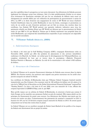 pas être spécifiées dans le prospectus ou tout autre document. Les détenteurs de Sukuks peuvent
également les échanger avant leur échéance. Soit à la date prédéterminée d’achat ou en raison
d’un événement de dissolution anticipée (tel que les cas standards de défauts mais aussi un
changement de contrôle défini par une réduction de participation du gouvernement à moins de
50%). La SPV a le droit d’exercer son engagement de vente et DP World est tenue d’acheter
l’intérêt bénéficiaire dans les actifs Mudharaba et tous les droits, avantages et prestations en
vertu de ces actifs au prix d’exercice pertinent qui est fixé au niveau des recettes dans les
certificats. Les Sukuks DP World portent une garantie indirecte indicative pour tous les
paiements relatifs aux Sukuks (Parce que DP World est détenue par le gouvernement de Dubaï
notée A+ par S&P et A1 par Moody’s). Notons que le Sukuk représente une propriété dans les
actifs Mudharaba, qui comprend des immobilisations corporelles et par conséquent est négociable
sur le marché secondaire.

V.     Villamar Sukuk ( B ahr eïn ,2008)


   1. Informations basiques


Le Sukuk a été émis par la Gulf Holding Company (GHC), compagnie Koweitienne créée en
Novembre 2005, société qui offre des produits de placements et des services immobiliers
conformes à la Shari’ah. Le Sukuk est utilisé pour le développement du Villamar@Harbour, un
complexe résidentiel de luxe qui se trouve dans le prestigieux « Bahreïn Financial
Harbour District» à Manama, au Bahreïn. Le coût de la construction a été estimé à 605 millions
de dollars..

   2. Structure de l’émission


Le Sukuk Villamar est le premier financement islamique de Sukuks sans recours dans la région
MENA. En d’autres termes, Les porteurs sont exposés aux pertes encourues sur les actifs sous-
jacents auxquels est adossé le Sukuk.

Les certificats de Sukuks Al-Musharaka émis par Villamar Sukuk Company Limited (société
immatriculée aux Iles Caïman), d’un montant total de 190 millions de dollars ont été admis à la
cote de la “Official List of Securities on the Dubaï International Financial Exchange” (aujourd’hui
“Nasdaq Dubaï”). Le titre a été émis le 07 mai 2008, avec une maturité de 5 ans, offrant des
coupons équivalent à LIBOR+275bps, noté A- par S&P.

Bien qu’elle repose sur un schéma de Sukuk Al-Musharaka, la structure n’inclut pas comme il
était d’usage sur les marchés une promesse d’achat au prix du nominal. Elle repose plutôt sur les
principes du financement de projet sans recours. Les détenteurs des Sukuks sont payés par les
revenus de ventes sur plan. L’amortissement des paiements du nominal a commencé en 2011 à
hauteur de 10% sur les 10 derniers coupons jusqu’à maturité du Sukuk en 2013. Ils seront payés
uniquement sur la base des ventes dans le projet.

Le Sukuk Villamar est un excellent exemple de Sukuk Asset-Backed où les profits et les risques
du Sukuk sont directement liés au projet lui-même




                                                                                                      82
 