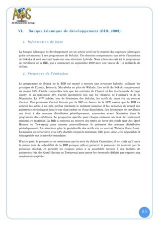 VI.    Banque islamique de développement (BID, 2009)


   1. Information de base


La banque islamique de développement est un acteur actif sur le marché des capitaux islamiques
grâce notamment à ses programmes de Sukuks. Ces derniers comprennent une série d'émissions
de Sukuks et sont souvent basés sur une structure hybride. Nous allons couvrir ici le programme
de certificats de la BID, qui a commencé en septembre 2009 avec une valeur de 1.5 milliards de
dollars.

   2. Structure de l'émission


Le programme de Sukuk de la BID est monté à travers une structure hybride, utilisant les
principes de l'Ijarah, Istisna'a, Murabaha en plus de Wakala. Les actifs du Sukuk comprennent
au moins 51% d'actifs corporelles tels que les contrats de l'Ijarah et les instruments de type
equity, et au maximum 49% d'actifs incorporels tels que les créances de l'Istisna'a et de la
Murabaha. La SPV achète, lors de l’émission des Sukuks, les actifs du trust via un contrat
d'achat. Une promesse d'achat fournie par la BID en faveur de la SPV assure que la BID va
acheter les actifs à un prix préfixé (incluant le montant nominal et les pénalités de retard des
paiements périodiques) dans le cas d'un rachat ou d'une dissolution. Les détenteurs de certificats
ont droit à des sommes distribuées périodiquement, annoncées avant l'émission dans le
programme des certificats. Le prospectus spécifie pour chaque émission un taux de rendement
minimal et maximal. La BID a convenu au travers des titres de lever des fonds (par des Qard
Hassan ou Tawarruq) pour assurer ponctuellement le paiement des sommes distribuées
périodiquement. La structure gère le portefeuille des actifs via un contrat Wakala (frais fixes).
L'émission est structurée avec 51% d'actifs corporels minimum. Elle peut, donc, être négociable et
échangeable sur le marché secondaire.

D’autre part, le prospectus ne mentionne pas la note du Sukuk Cependant, il est clair qu’il aura
la même note de solvabilité de la BID puisque celle-ci garantit le paiement du nominal par la
promesse d’achat, et garantit les coupons grâce à la possibilité recours à des facilités de
paiements (via des Qard Hassan ou Tawarruq) pour payer les éventuels déficits par rapport aux
rendements espérés.




                                                                                                     83
 