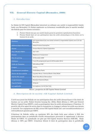 VII.      General Electric Capital (Bermudes , 2009)


    1. Introduction


 Le Sukuk de GE Capital (Bermudes) (structuré en utilisant une société à responsabilité limitée
 basée aux Bermudes). Ce Sukuk représente un événement considérable pour le marché mondial
 des Sukuks pour les raisons suivantes :

             Premier Sukuk émis par une société classée parmi les premières capitalisations boursières.
             Premier Sukuk basé sur une participation dans des actifs aéronautiques et des droits sur la
              location de ces actifs.

                                 GE Capital Sukuk Ltd, une société exonérée à responsabilité limitée sous la loi des
 Emetteur
                                 Bermudes

 Débiteur/Agent de service       Sukuk Aviation Leasing Inc.

 Garant                          General Electric Capital Corporation

 Note (Moody’s/S&P)              Aa2 / AA+

 Format                          Règlement S uniquement

 Date de pricing                 19 Novembre 2009

 Échéance                        5 ans (Fin programmée pour le 26 Novembre 2014)

 Taille de l’émission            500 millions USD

 Coupon                          3.875%

 Coordinateurs mondiaux          Citi/Goldman Sachs

 Teneur de livre associé         Liquidity House / National Bank of Abu Dhabi

 Chef de file associé            Bank Islam Brunei Darussalam

 Co-gestionnaire                 Standard Chartered Bank

 Type de Sukuk                   Al Ijarah

 Loi applicable                  Loi anglaise et loi de New York

                             Source : prospectus de GE Capital Sukuk Limited

    2. Description de la socié té : GE Capital Sukuk Limited


 L’actif sous-jacent des Sukuks est une participation dans des actifs aéronautiques et des droits de
 location sur ces actifs. Sukuk Aviation Leasing Inc. (SAL), filiale détenue à 100% par General
 Electric Capital Corp (GECC), vend sa participation dans les actifs aéronautiques à l’émetteur. Il
 prend le rôle d’un agent de service dans la transaction et s’engage à acheter les actifs sous-jacents
 à maturité. Les engagements de SAL envers GE Capital Sukuk Ltd. sont inconditionnellement et
 irrévocablement garantis par GECC.

 L’émetteur de Sukuks utilise au maximum 90% des fonds levés pour acheter à SAL des
 participations dans un portefeuille d’actifs aéronautiques provenant et appartenant à diverses
 filiales de GECC. Ce portefeuille est géré par GE Capital Aviation Services (GECAS), filiale
 détenue à 100% par GECC. L’émetteur détient le droit de participation dans le portefeuille


                                                                                                                       84
 