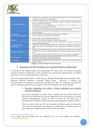     La législation aux Bermudes est basée sur des principes de loi communs avec la loi
                                anglaise ce qui lui donne un rôle persuasif.
                               Juridiction transparente et bien réglementée. L’Autorité Monétaire des Bermudes
                                qui est le réglementeur du secteur financier, adopte un régime de réglementation
                                basé sur des principes d’éthique.
Loi et réglementation
                               Les Bermudes ont une législation sur les fiducies et sur les sociétés qui est
                                attractive pour les structures de Sukuks
                               Les sociétés aux Bermudes peuvent choisir un second nom en caractères non latins
                                tels que l’arabe avec l’accord du bureau d’enregistrement des sociétés.
                               La législation privée de fiducies aux Bermudes est attractive pour les structures de
                                finance islamique.
Mouvement                      Pas de contrôle du change pour les entreprises non-résidentes.
internationaux de fonds        Pas de restriction sur le rapatriement des fonds.

                               Les Bermudes ont une juridiction fiscale neutre.
Impôts                         Extension du certificat d’exemption d’impôts jusqu’en 2035.
                               Il n’y a aucun droit de timbre sur tout instrument qui relate du commerce
                                international aux Bermudes.
Accord de double               L’accord de double imposition signé avec le Royaume du Bahreïn procure des
imposition                      opportunités de structuration pour les investisseurs qui s’intéressent à la région du
                                CCG.
                               La bourse des Bermudes adopte un régime non-discriminatoire et neutre en matière
                                de religion dans le listing des Sukuks parmi son listing des règles de gestion de la
Listing des Sukuks
                                dette.
                               Les Bermudes offrent des facilités administratives et économiques qui permettent
                                aux émetteurs d’inscrire et de structurer leur Sukuks dans une seule juridiction.
Infrastructure                 Une grande concentration de capital intellectuel.
                               Des infrastructures et des équipements modernes.
Accessibilité                  L’emplacement géographique des Bermudes avec une facilité d’accès depuis New
                                York et Londres.
                               Tableau : Caractéristiques des Bermudes.

         b. Attrait pour les offres de Sukuks sur le marché financier aux États-Unis

Le Sukuk de GE Capital illustre deux propositions de valeurs pour les acteurs du marché
financier utilisant les Bermudes comme plateforme de transactions internationales de Sukuks
depuis et/ou vers les marchés financiers américains.

Une étude indépendante réalisé en Mai 2012 par Albright Stonebridge Group (intitulée « US –
Bermuda Economic Relations : Economic Impact Study – 2010 »21) a confirmé que
l’environnement de commerce international aux Bermudes offre des avantages concurrentiels
pour les entreprises américaines qui aspirent à devenir compétitives au niveau mondial.

                    Première proposition de valeur : L’accès américain aux marchés
                     financiers mondiaux

                 La première proposition de valeur donne l’occasion pour les sociétés basées aux
                 États-Unis qui cherchent des moyens alternatifs de lever des capitaux au niveau
                 mondial (principalement depuis le CCG et l’Asie du Sud Est) pour le
                 refinancement de la dette et/ou le financement de portefeuilles mondiaux d’actifs.

                 Pour les sociétés telles que GE, une émission de Sukuks permet de diversifier
                 leurs bases de financement et renforcer leur profils dans les régions de plus en
                 plus importantes du Moyen-Orient and de l’Asie du Sud Est.




21 Ce rapport peut être consulté dans son intégralité sur le site web d’affaires aux Bermudes :
www.businessbermuda.org

                                                                                                                        87
 