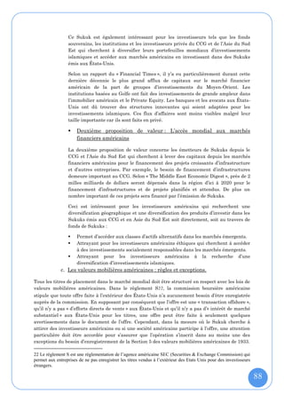 Ce Sukuk est également intéressant pour les investisseurs tels que les fonds
                  souverains, les institutions et les investisseurs privés du CCG et de l’Asie du Sud
                  Est qui cherchent à diversifier leurs portefeuilles mondiaux d’investissements
                  islamiques et accéder aux marchés américains en investissant dans des Sukuks
                  émis aux États-Unis.

                  Selon un rapport du « Financial Times », il y’a eu particulièrement durant cette
                  dernière décennie le plus grand afflux de capitaux sur le marché financier
                  américain de la part de groupes d’investissements du Moyen-Orient. Les
                  institutions basées au Golfe ont fait des investissements de grande ampleur dans
                  l’immobilier américain et le Private Equity. Les banques et les avocats aux États-
                  Unis ont dû trouver des structures innovantes qui soient adaptées pour les
                  investissements islamiques. Ces flux d’affaires sont moins visibles malgré leur
                  taille importante car ils sont faits en privé.

                     Deuxième proposition de valeur : L’accès mondial aux marchés
                      financiers américains

                  La deuxième proposition de valeur concerne les émetteurs de Sukuks depuis le
                  CCG et l’Asie du Sud Est qui cherchent à lever des capitaux depuis les marchés
                  financiers américains pour le financement des projets croissants d’infrastructure
                  et d’autres entreprises. Par exemple, le besoin de financement d’infrastructures
                  demeure important au CCG. Selon « The Middle East Economic Digest », près de 2
                  milles milliards de dollars seront dépensés dans la région d’ici à 2020 pour le
                  financement d’infrastructures et de projets planifiés et attendus. De plus un
                  nombre important de ces projets sera financé par l’émission de Sukuks.

                  Ceci est intéressant pour les investisseurs américains qui recherchent une
                  diversification géographique et une diversification des produits d’investir dans les
                  Sukuks émis aux CCG et en Asie du Sud Est soit directement, soit au travers de
                  fonds de Sukuks :

                     Permet d’accéder aux classes d’actifs alternatifs dans les marchés émergents.
                     Attrayant pour les investisseurs américains éthiques qui cherchent à accéder
                      à des investissements socialement responsables dans les marchés émergents.
                     Attrayant pour les investisseurs américains à la recherche d’une
                      diversification d’investissements islamiques.
              c. Les valeurs mobilières américaines : règles et exceptions.

Tous les titres de placement dans le marché mondial doit être structuré en respect avec les lois de
valeurs mobilières américaines. Dans le règlement S22, la commission boursière américaine
stipule que toute offre faite à l’extérieur des États-Unis n’a aucunement besoin d’être enregistrée
auprès de la commission. En supposant par conséquent que l’offre est une « transaction offshore »,
qu’il n’y a pas « d’efforts directs de vente » aux États-Unis et qu’il n’y a pas d’« intérêt de marché
substantiel » aux États-Unis pour les titres, une offre peut être faite à seulement quelques
avertissements dans le document de l’offre. Cependant, dans la mesure où le Sukuk cherche à
attirer des investisseurs américains ou si une société américaine participe à l’offre, une attention
particulière doit être accordée pour s’assurer que l’opération s’inscrit dans au moins une des
exceptions du besoin d’enregistrement de la Section 5 des valeurs mobilières américaines de 1933.

22 Le règlement S est une réglementation de l’agence américaine SEC (Securities & Exchange Commission) qui
permet aux entreprises de ne pas enregistrer les titres vendus à l’extérieur des Etats Unis pour des investisseurs
étrangers.

                                                                                                                     88
 