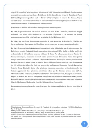objectif, le conseil de la jurisprudence islamique de l'OIC (Organisation of Islamic Conference) en
sa quatrième session qui eut lieu à Jeddah, en Arabie Saoudite du 18 au 23 Jumada Al-Thani
1408 de l'hégire (correspondant au 6-11 Février 1988)3 a légitimé le concept des Sukuks. Ceci a
ouvert la voie à une source alternative de financement répondant aux principes de la Shari'ah au
lieu d’investir dans les titres de créances conventionnels.

L’évolution du marché des Sukuks a connu plusieurs faits marquants :

En 1990, le premier Sukuk fut émis en Malaisie par Shell MDS. L'émission, libellée en Ringgit
malaisien, fut d'une taille modeste de 125 millions (Equivalent à 30 millions de dollars
américains environ). Elle a été basée sur le principe de Bai' Bithaman Ajil 4.

En 2000, des certificats domestiques souverains à court terme de Al-Musharaka, libellées en
livres soudanaises d'une valeur de 77 millions furent émises par le gouvernement soudanais 5.

En 2001, le marché des Sukuks devint international suite à l'émission par le gouvernement du
Bahreïn du premier Sukuk Al-Ijarah souverain et international. Il fut libellé en dollar américain
et d'une taille de 100 millions, avec une échéance de 5 ans. Par ailleurs, une série de Sukuks Al-
Salam domestiques, souverains et court terme (moins d'un an d'échéance) furent émis par la
banque centrale du Bahreïn (Autrefois, l'Agence Monétaire du Bahreïn) au nom du gouvernement
Bahreïni. Durant la même année, le premier Sukuk Al-Ijarah institutionnel de 5 ans d'une valeur
de 150 millions de dollars fut émis par une société malaisienne Kumpulan Guthrie Berhad ou
Guthrie Group Limited6. Après cela, plusieurs émissions souveraines et institutionnelles de
Sukuks apparurent dans plusieurs juridictions telles que les Émirats arabes unis (E.A.U),
l’Arabie Saoudite, l’Indonésie, le Qatar, le Pakistan, Brunei Darussalam, Singapore, Kuwait etc.
Depuis, le marché des Sukuks émergea en tant qu’une des principales sections de l’IFSI (Islamic
Financial Services Industry) et plusieurs innovations prirent place dans ses structures telles que
l’Ijarah, Musharaka, Mudharaba, Hybride, Échangeable et Convertible.

Le tableau suivant synthétise les caractéristiques des émissions globales de Sukuks entre 2001 à
2010 :




3 Résolutions et Recommandations du conseil de l'académie de jurisprudence islamique 1985-2000, Résolution
No. 30 (5/4), p61.
4 Malaysian Sukuk Market Handbook, RAM Ratings Services Berhad, Malaysia. p5.
5 Données provenant de "Economics & Policy Wing", Central Bank of Sudan (2009).
6 Guthrie Group Limited et Kumpulan Guthrie Berhad était une entreprise Malaisienne qui jadis s'occupait des plantations.
Elle fusionna avec 3 autres groupes de plantations pour former la plus grande entreprise de plantation mondiale sous le nom
Sime Darby Berhad.


                                                                                                                              8
 