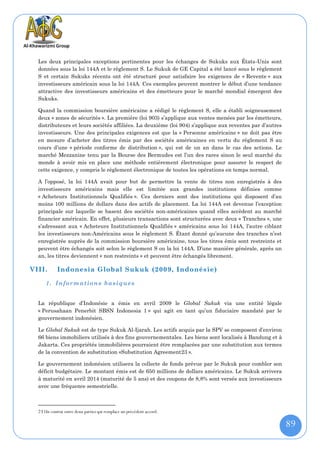 Les deux principales exceptions pertinentes pour les échanges de Sukuks aux États-Unis sont
  données sous la loi 144A et le règlement S. Le Sukuk de GE Capital a été lancé sous le règlement
  S et certain Sukuks récents ont été structuré pour satisfaire les exigences de « Revente » aux
  investisseurs américain sous la loi 144A. Ces exemples peuvent montrer le début d’une tendance
  attractive des investisseurs américains et des émetteurs pour le marché mondial émergent des
  Sukuks.

  Quand la commission boursière américaine a rédigé le règlement S, elle a établi soigneusement
  deux « zones de sécurités ». La première (loi 903) s’applique aux ventes menées par les émetteurs,
  distributeurs et leurs sociétés affiliées. La deuxième (loi 904) s’applique aux reventes par d’autres
  investisseurs. Une des principales exigences est que la « Personne américaine » ne doit pas être
  en mesure d’acheter des titres émis par des sociétés américaines en vertu du règlement S au
  cours d’une « période conforme de distribution », qui est de un an dans le cas des actions. Le
  marché Mezzanine tenu par la Bourse des Bermudes est l’un des rares sinon le seul marché du
  monde à avoir mis en place une méthode entièrement électronique pour assurer le respect de
  cette exigence, y compris le règlement électronique de toutes les opérations en temps normal.

  A l’opposé, la loi 144A avait pour but de permettre la vente de titres non enregistrés à des
  investisseurs américains mais elle est limitée aux grandes institutions définies comme
  « Acheteurs Institutionnels Qualifiés ». Ces derniers sont des institutions qui disposent d’au
  moins 100 millions de dollars dans des actifs de placement. La loi 144A est devenue l’exception
  principale sur laquelle se basent des sociétés non-américaines quand elles accèdent au marché
  financier américain. En effet, plusieurs transactions sont structurées avec deux « Tranches », une
  s’adressant aux « Acheteurs Institutionnels Qualifiés » américains sous loi 144A, l’autre ciblant
  les investisseurs non-Américains sous le règlement S. Étant donné qu’aucune des tranches n’est
  enregistrée auprès de la commission boursière américaine, tous les titres émis sont restreints et
  peuvent être échangés soit selon le règlement S ou la loi 144A. D’une manière générale, après un
  an, les titres deviennent « non restreints » et peuvent être échangés librement.

VIII.       Indonesia Global Sukuk (2009, Indonésie)

      1. Information s basiques


  La république d’Indonésie a émis en avril 2009 le Global Sukuk via une entité légale
  « Perusahaan Penerbit SBSN Indonesia 1 » qui agit en tant qu’un fiduciaire mandaté par le
  gouvernement indonésien.

  Le Global Sukuk est de type Sukuk Al-Ijarah. Les actifs acquis par la SPV se composent d’environ
  66 biens immobiliers utilisés à des fins gouvernementales. Les biens sont localisés à Bandung et à
  Jakarta. Ces propriétés immobilières pourraient être remplacées par une substitution aux termes
  de la convention de substitution «Substitution Agreement23 ».

  Le gouvernement indonésien utilisera la collecte de fonds prévue par le Sukuk pour combler son
  déficit budgétaire. Le montant émis est de 650 millions de dollars américains. Le Sukuk arrivera
  à maturité en avril 2014 (maturité de 5 ans) et des coupons de 8,8% sont versés aux investisseurs
  avec une fréquence semestrielle.



  23 Un contrat entre deux parties qui remplace un précédent accord.

                                                                                                          89
 
