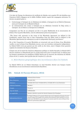 A la date de Closing, les détenteurs de certificats de Sukuks vont acquérir X% des bénéfices que
 l’émetteur GACA, dégagera sur le chiffre d’affaire réalisé, auprès des compagnies aériennes. Ce
 dernier est généré grâce à :

      L’atterrissage à l’aéroport du roi Abdulaziz de Jeddah, à l’aéroport du roi Fahd de Dammam
       ainsi qu’à l’aéroport du roi Khaled de Riyad.
      Le stationnement des avions à l’aéroport du roi Abdulaziz (terminal de Hajj exclu), à
       l’aéroport du roi Fahd et à l’aéroport du roi Khaled.

 L’exposition aux flux de ces aéroports est liée à la partie Mudharaba de la structuration du
 Sukuk. Pour la partie Murabaha, voici les informations prises du prospectus :

 “The Issuer will, pursuant to the terms of the Murabaha Agreement (as defined in the
 Conditions), acquire from time to time Commodities from the Seller (each as defined in the
 Murabaha Agreements) for subsequent on-sale to independent third party purchasers.”

 De ce fait, l’exposition à la partie Murabaha est structurée soit sous la forme d’une Murabaha
 vanille, ou sous la forme d’une Murabaha inverse, avec une troisième contrepartie indépendante.
 Le Sukuk GACA n’est pas garanti par des actifs ou des titres, mais il dispose d’une garantie
 explicite du ministère des finances Saoudien.

 Compte tenu de la rareté des émissions obligataires publique en Arabie Saoudite, le Sukuk GACA
 devrait constituer un Benchmark pour la courbe long terme pour le marché local, et réduire pour
 les banques saoudiennes les problèmes d’ALM. Notons que la moyenne des émissions de Sukuks
 d’état est de 3.1 années, alors qu’elle était de 6 années il y a dix ans.

     3. Distribution géogr aphique de s investisseurs dans les Sukuks


 Le Sukuk GACA est un Sukuk domestique en riyal Saoudien destiné aux banques locales
 Saoudiennes et aux investisseurs institutionnels Saoudiens.



XII.      Sukuk Al Farooj (France, 2012)

 Emetteur                      Al Farooj France Gestion

 Date d'émission               10 Juillet 2012

 Échéance                      10 Juillet 2015 (voire 10 Juillet 2016 ou 10 Juillet 2017 en cas d’extension)

 Taille de l’émission          350.000 €

 Coupon                        8% par an

 Type de Sukuk                 Al-Mudarabah

 Loi applicable                Articles L.228-38 et suivant du Code de Commerce (Loi Française)

                               Le Sukuk Al Farooj est le premier Sukuk émis sous la législation française. Il a été
                               souscrit auprès d’un nombre très restreint d’investisseurs privés (moins de 15). Les
 Informations diverses
                               fonds levés (350.000 €) servent à financer le premier point de vente en France d’une
                               chaine de restauration rapide halal.




                                                                                                                      93
 