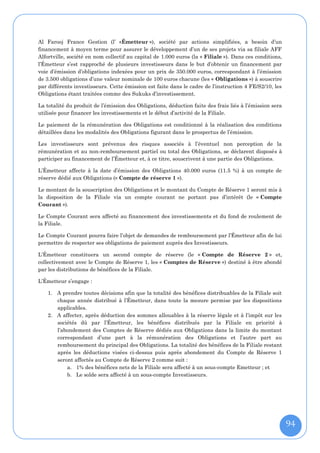 Al Farooj France Gestion (l’ «Émetteur »), société par actions simplifiées, a besoin d’un
financement à moyen terme pour assurer le développement d’un de ses projets via sa filiale AFF
Alfortville, société en nom collectif au capital de 1.000 euros (la « Filiale »). Dans ces conditions,
l’Émetteur s’est rapproché de plusieurs investisseurs dans le but d’obtenir un financement par
voie d’émission d’obligations indexées pour un prix de 350.000 euros, correspondant à l’émission
de 3.500 obligations d’une valeur nominale de 100 euros chacune (les « Obligations ») à souscrire
par différents investisseurs. Cette émission est faite dans le cadre de l’instruction 4 FE/S2/10, les
Obligations étant traitées comme des Sukuks d’investissement.

La totalité du produit de l’émission des Obligations, déduction faite des frais liés à l’émission sera
utilisée pour financer les investissements et le début d’activité de la Filiale.

Le paiement de la rémunération des Obligations est conditionné à la réalisation des conditions
détaillées dans les modalités des Obligations figurant dans le prospectus de l’émission.

Les investisseurs sont prévenus des risques associés à l’éventuel non perception de la
rémunération et au non-remboursement partiel ou total des Obligations, se déclarent disposés à
participer au financement de l’Émetteur et, à ce titre, souscrivent à une partie des Obligations.

L’Émetteur affecte à la date d’émission des Obligations 40.000 euros (11.5 %) à un compte de
réserve dédié aux Obligations (« Compte de réserve 1 »).

Le montant de la souscription des Obligations et le montant du Compte de Réserve 1 seront mis à
la disposition de la Filiale via un compte courant ne portant pas d’intérêt (le « Compte
Courant »).

Le Compte Courant sera affecté au financement des investissements et du fond de roulement de
la Filiale.

Le Compte Courant pourra faire l’objet de demandes de remboursement par l’Émetteur afin de lui
permettre de respecter ses obligations de paiement auprès des Investisseurs.

L’Émetteur constituera un second compte de réserve (le « Compte de Réserve 2 » et,
collectivement avec le Compte de Réserve 1, les « Comptes de Réserve ») destiné à être abondé
par les distributions de bénéfices de la Filiale.

L’Émetteur s’engage :

    1. A prendre toutes décisions afin que la totalité des bénéfices distribuables de la Filiale soit
       chaque année distribué à l’Émetteur, dans toute la mesure permise par les dispositions
       applicables.
    2. A affecter, après déduction des sommes allouables à la réserve légale et à l’impôt sur les
       sociétés dû par l’Émetteur, les bénéfices distribués par la Filiale en priorité à
       l’abondement des Comptes de Réserve dédiés aux Obligations dans la limite du montant
       correspondant d’une part à la rémunération des Obligations et l’autre part au
       remboursement du principal des Obligations. La totalité des bénéfices de la Filiale restant
       après les déductions visées ci-dessus puis après abondement du Compte de Réserve 1
       seront affectés au Compte de Réserve 2 comme suit :
           a. 1% des bénéfices nets de la Filiale sera affecté à un sous-compte Emetteur ; et
           b. Le solde sera affecté à un sous-compte Investisseurs.




                                                                                                         94
 