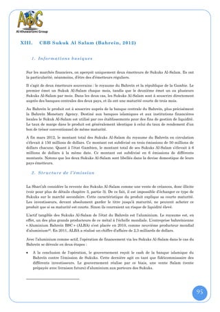 XIII.      CBB Sukuk Al Salam (Bahreïn, 2012)


      1. Informations basiques


  Sur les marchés financiers, on aperçoit uniquement deux émetteurs de Sukuks Al-Salam. Ils ont
  la particularité, néanmoins, d’être des d’émetteurs réguliers.

  Il s’agit de deux émetteurs souverains : le royaume du Bahreïn et la république de la Gambie. Le
  premier émet un Sukuk Al-Salam chaque mois, tandis que le deuxième émet un ou plusieurs
  Sukuks Al-Salam par mois. Dans les deux cas, les Sukuks Al-Salam sont à souscrire directement
  auprès des banques centrales des deux pays, et ils ont une maturité courte de trois mois.

  Au Bahreïn le produit est à souscrire auprès de la banque centrale du Bahreïn, plus précisément
  la Bahreïn Monetary Agency. Destiné aux banques islamiques et aux institutions financières
  locales le Sukuk Al-Salam est utilisé par ces établissements pour des fins de gestion de liquidité.
  Le taux de marge dans le produit est généralement identique à celui du taux de rendement d’un
  bon de trésor conventionnel de même maturité.

  A fin mars 2012, le montant total des Sukuks Al-Salam du royaume du Bahreïn en circulation
  s’élevait à 150 millions de dollars. Ce montant est subdivisé en trois émissions de 50 millions de
  dollars chacune. Quant à l’état Gambien, le montant total de ses Sukuks Al-Salam s’élevait à 6
  millions de dollars à la même date. Ce montant est subdivisé en 6 émissions de différents
  montants. Notons que les deux Sukuks Al-Salam sont libellés dans la devise domestique de leurs
  pays émetteurs.

      2. Structure de l’émission


  La Shari’ah considère la revente des Sukuks Al-Salam comme une vente de créances, donc illicite
  (voir pour plus de détails chapitre 3, partie 3). De ce fait, il est impossible d’échanger ce type de
  Sukuks sur le marché secondaire. Cette caractéristique du produit explique sa courte maturité.
  Les investisseurs, devant absolument garder le titre jusqu’à maturité, ne peuvent acheter ce
  produit que si sa maturité est courte. Sinon ils courraient un risque de liquidité élevé.

  L’actif tangible des Sukuks Al-Salam de l’état du Bahreïn est l’aluminium. Le royaume est, en
  effet, un des plus grands producteurs de ce métal à l'échelle mondiale. L’entreprise bahreïnienne
  « Aluminium Bahreïn BSC » (ALBA) s’est placée en 2010, comme neuvième producteur mondial
  d’aluminium25. En 2011, ALBA a réalisé un chiffre d’affaire de 2,3 milliards de dollars.

  Avec l’aluminium comme actif, l’opération de financement via les Sukuks Al-Salam dans le cas du
  Bahreïn se déroule en deux étapes :

       A la conclusion de l’opération, le gouvernement reçoit le cash de la banque islamique du
        Bahreïn contre l’émission de Sukuks. Cette dernière agit en tant que fidéicommissaire des
        différents investisseurs. Le gouvernement réalise par ce biais, une vente Salam (vente
        prépayée avec livraison future) d’aluminium aux porteurs des Sukuks.




                                                                                                          95
 