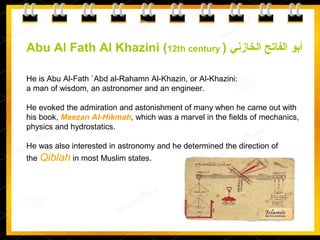 Abu Al Fath Al Khazini (12th century ) ‫الخازني‬ ‫الفاتح‬ ‫أبو‬
He is Abu Al-Fath `Abd al-Rahamn Al-Khazin, or Al-Khazini:
a man of wisdom, an astronomer and an engineer.
He evoked the admiration and astonishment of many when he came out with
his book, Meezan Al-Hikmah, which was a marvel in the fields of mechanics,
physics and hydrostatics.
He was also interested in astronomy and he determined the direction of
the Qiblah in most Muslim states.
 