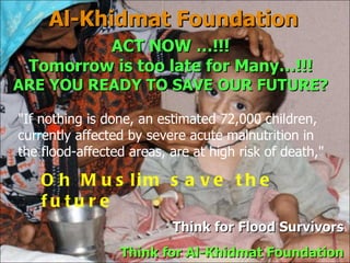 Al-Khidmat Foundation Think for  Flood Survivors Think for Al-Khidmat Foundation "If nothing is done, an estimated 72,000 children, currently affected by severe acute malnutrition in the flood-affected areas, are at high risk of death,"  Oh Muslim save the future ACT NOW …!!! Tomorrow is too late for Many…!!! ARE YOU READY TO SAVE OUR FUTURE? 