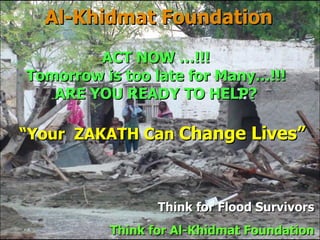 Al-Khidmat Foundation Think for  Flood Survivors Think for Al-Khidmat Foundation ACT NOW …!!! Tomorrow is too late for Many…!!! ARE YOU READY TO HELP? “ Your  ZAKATH Can  Change Lives” 